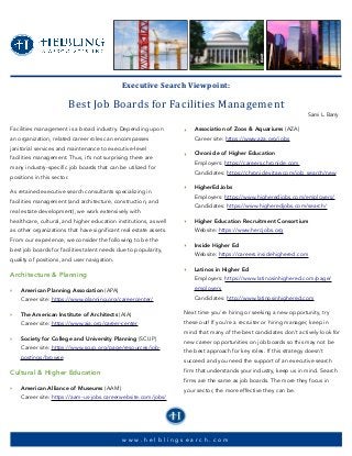 Facilities management is a broad industry. Depending upon
an organization, related career roles can encompasses
janitorial services and maintenance to executive-level
facilities management. Thus, it’s not surprising there are
many industry-specific job boards that can be utilized for
positions in this sector.
As retained executive search consultants specializing in
facilities management (and architecture, construction, and
real estate development), we work extensively with
healthcare, cultural, and higher education institutions, as well
as other organizations that have significant real estate assets.
From our experience, we consider the following to be the
best job boards for facilities talent needs due to popularity,
quality of positions, and user navigation.
Architecture & Planning
‣ American Planning Association (APA)
Career site: https://www.planning.org/careercenter/
‣ The American Institute of Architects (AIA)
Career site: https://www.aia.org/career-center
‣ Society for College and University Planning (SCUP)
Career site: https://www.scup.org/page/resources/job-
postings/browse
Cultural & Higher Education
‣ American Alliance of Museums (AAM)
Career site: https://aam-us-jobs.careerwebsite.com/jobs/
‣ Association of Zoos & Aquariums (AZA)
Career site: https://www.aza.org/jobs
‣ Chronicle of Higher Education
Employers: https://careers.chronicle.com
Candidates: https://chroniclevitae.com/job_search/new
‣ HigherEdJobs
Employers: https://www.higheredjobs.com/employers/
Candidates: https://www.higheredjobs.com/search/
‣ Higher Education Recruitment Consortium
Website: https://www.hercjobs.org
‣ Inside Higher Ed
Website: https://careers.insidehighered.com
‣ Latinos in Higher Ed
Employers: https://www.latinosinhighered.com/page/
employers
Candidates: http://www.latinosinhighered.com
Next time you're hiring or seeking a new opportunity, try
these out! If you’re a recruiter or hiring manager, keep in
mind that many of the best candidates don’t actively look for
new career opportunities on job boards so this may not be
the best approach for key roles. If this strategy doesn't
succeed and you need the support of an executive search
firm that understands your industry, keep us in mind. Search
firms are the same as job boards. The more they focus in
your sector, the more effective they can be.
Executive	Search	Viewpoint:		
Best	Job	Boards	for	Facilities	Management
Sami L. Barry
w w w . h e l b l i n g s e a r c h . c o m
 