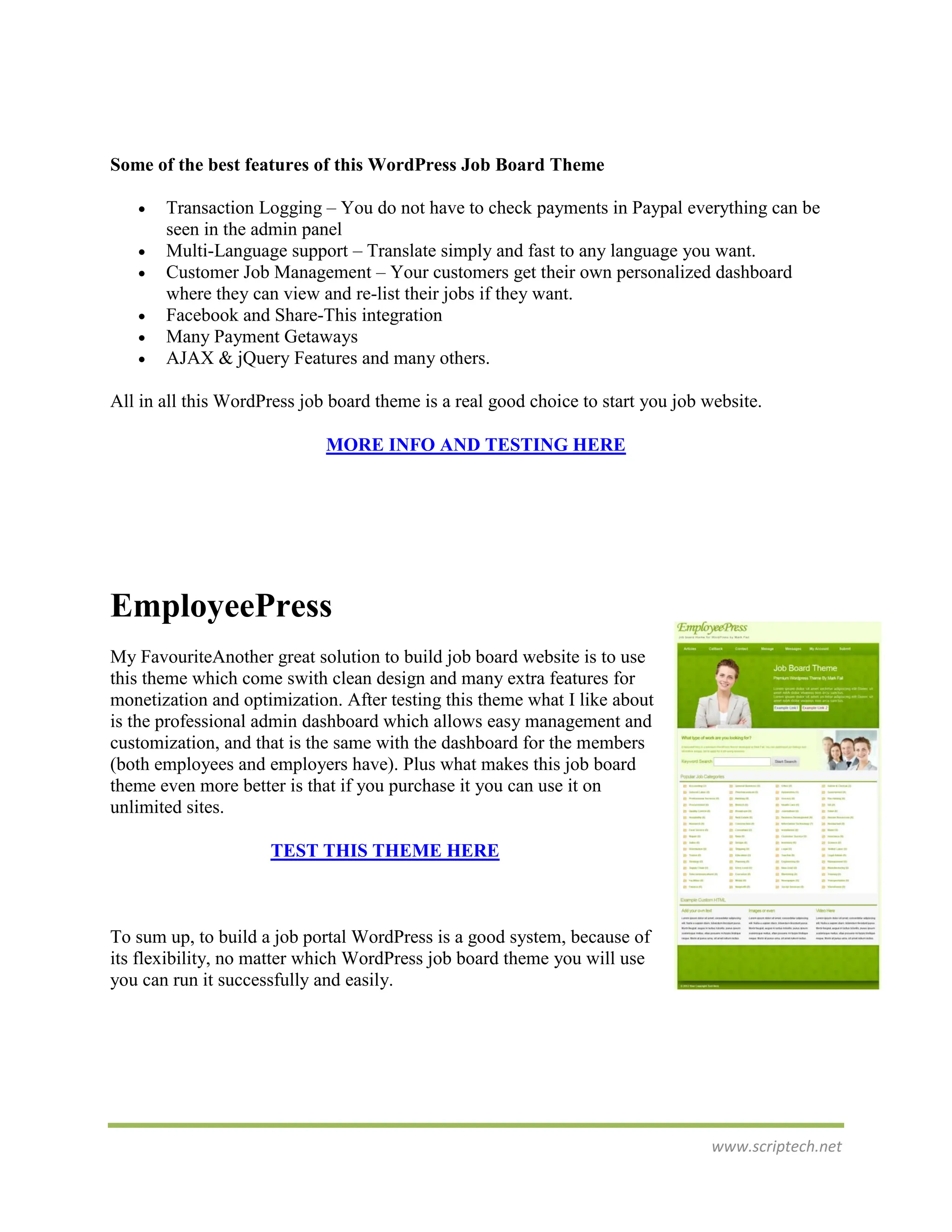 Some of the best features of this WordPress Job Board Theme

      Transaction Logging – You do not have to check payments in Paypal everything can be
       seen in the admin panel
      Multi-Language support – Translate simply and fast to any language you want.
      Customer Job Management – Your customers get their own personalized dashboard
       where they can view and re-list their jobs if they want.
      Facebook and Share-This integration
      Many Payment Getaways
      AJAX & jQuery Features and many others.

All in all this WordPress job board theme is a real good choice to start you job website.

                             MORE INFO AND TESTING HERE




EmployeePress
My FavouriteAnother great solution to build job board website is to use
this theme which come swith clean design and many extra features for
monetization and optimization. After testing this theme what I like about
is the professional admin dashboard which allows easy management and
customization, and that is the same with the dashboard for the members
(both employees and employers have). Plus what makes this job board
theme even more better is that if you purchase it you can use it on
unlimited sites.

                     TEST THIS THEME HERE



To sum up, to build a job portal WordPress is a good system, because of
its flexibility, no matter which WordPress job board theme you will use
you can run it successfully and easily.




                                                                                  www.scriptech.net
 
