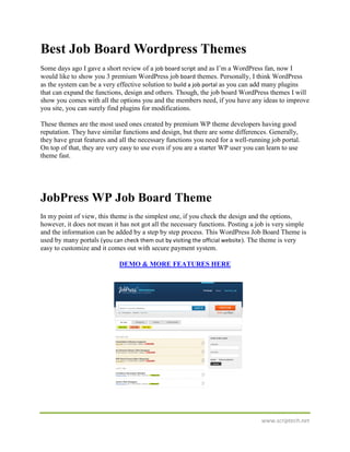 Best Job Board Wordpress Themes
Some days ago I gave a short review of a job board script and as I’m a WordPress fan, now I
would like to show you 3 premium WordPress job board themes. Personally, I think WordPress
as the system can be a very effective solution to build a job portal as you can add many plugins
that can expand the functions, design and others. Though, the job board WordPress themes I will
show you comes with all the options you and the members need, if you have any ideas to improve
you site, you can surely find plugins for modifications.

These themes are the most used ones created by premium WP theme developers having good
reputation. They have similar functions and design, but there are some differences. Generally,
they have great features and all the necessary functions you need for a well-running job portal.
On top of that, they are very easy to use even if you are a starter WP user you can learn to use
theme fast.




JobPress WP Job Board Theme
In my point of view, this theme is the simplest one, if you check the design and the options,
however, it does not mean it has not got all the necessary functions. Posting a job is very simple
and the information can be added by a step by step process. This WordPress Job Board Theme is
used by many portals (you can check them out by visiting the official website). The theme is very
easy to customize and it comes out with secure payment system.

                             DEMO & MORE FEATURES HERE




                                                                                 www.scriptech.net
 