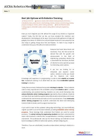 AICRA Robotics Membership
Menu
Best Job Options with Robotics Training
February 25,2015 advance robotics,best robotics training institutes,electonics,
embedded systems,latest trend in robot building,robotics,robotics Lab,technology,training
program,trainings in robotics,winter training,workshop Advance Robotics winter
training program,embedded systems winter training,Winter training for engineering
student’s
Have you ever imagined your life without the usage of any robotics or ingrained
system? Today, the life that we live, we have accepted the invention and
development in technology in all its ways. From house hold appliances to high end
gadgets, the science of robotics has not just helped mankind in many ways but has
also helps in getting things done fast and flawless. To make it very simple to
understand, fancyyour life withoutremote controllers!
Everyone has heard about tools and
machinery. Thus, the fact cannot be
denied that with the growth and
advancements in the field of
engineering, computing robotics has
a remarkable rise. Moreover, the field
of robotics has also opened up scope
for interesting career options.
If you too are looking for an
influential and dynamic career
option, robotics is what you should
opt for. However, one needs
knowledge and experience in programming in order to take robotics as a career
line. Individuals working in an allied field can also choose embedded systems
training for robotics.
Today, there are manyinstitutes that provide trainings in robotics. These institutes
cater to every requirement of its candidates and provide robotics Labfor a better
understanding and practical learning. Students can also enroll themselves into
advance Robotics winter training program organized by these institutes. Students
can have directword with the experienced professionals and avail ideas as to howto
understand the recent trends and make use of it in practical lives. These electronics
winter training programs help students understand the latest and developing
trends in field of robotics and its usage in business line.
If you want to learn all the updated cutting edge technology, you must definitely
register yourself in one of the best institutes providing embedded winter training
programs. These trainings help understand that Robots are used for varied
purposes. The winter training for engineering students help them understand the
major roles involved in robotics like, conceptualization, inventing, acceptance and
assessment. The professionals who opt for these trainings are believed to have
basicknowledge on differentmechanicalsystems, software designing, etc.
Therefore, if you are a dedicated, innovative and persistent, training in robotics is a
must.
converted by Web2PDFConvert.com
 