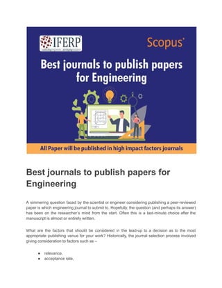 Best journals to publish papers for
Engineering
A simmering question faced by the scientist or engineer considering publishing a peer-reviewed
paper is which engineering journal to submit to. Hopefully, the question (and perhaps its answer)
has been on the researcher’s mind from the start. Often this is a last-minute choice after the
manuscript is almost or entirely written.
What are the factors that should be considered in the lead-up to a decision as to the most
appropriate publishing venue for your work? Historically, the journal selection process involved
giving consideration to factors such as –
● relevance,
● acceptance rate,
 