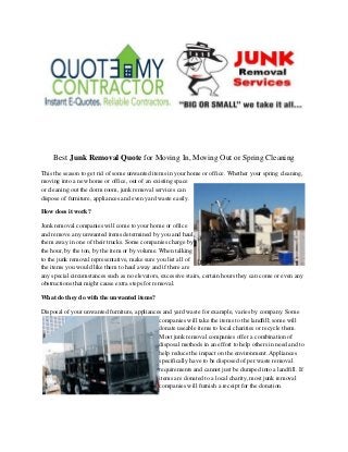 Best Junk Removal Quote for Moving In, Moving Out or Spring Cleaning
This the season to get rid of some unwanted items in your home or office. Whether your spring cleaning,
moving into a new home or office, out of an existing space
or cleaning out the dorm room, junk removal services can
dispose of furniture, appliances and even yard waste easily.
How does it work?
Junk removal companies will come to your home or office
and remove any unwanted items determined by you and haul
them away in one of their trucks. Some companies charge by
the hour, by the ton, by the item or by volume. When talking
to the junk removal representative, make sure you list all of
the items you would like them to haul away and if there are
any special circumstances such as no elevators, excessive stairs, certain hours they can come or even any
obstructions that might cause extra steps for removal.
What do they do with the unwanted items?
Disposal of your unwanted furniture, appliances and yard waste for example, varies by company. Some
companies will take the items to the landfill; some will
donate useable items to local charities or recycle them.
Most junk removal companies offer a combination of
disposal methods in an effort to help others in need and to
help reduce the impact on the environment. Appliances
specifically have to be disposed of per waste removal
requirements and cannot just be dumped into a landfill. If
items are donated to a local charity, most junk removal
companies will furnish a receipt for the donation.
 