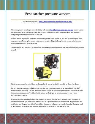 Best karcher pressure washer
_______________________________________
                 By Jamaal Lynggaard - http://karcherelectricpressurewasher.net/



We know you are here to get some definitive info about Best karcher pressure washer which is great
because that is what you will find. We were in your shoes once, and the simple fact is we had a very
compelling reason to discover more about it.

Subject matter experts do exist who are there to provide their expertise, but that is one thing we have
never pursued. The simple reason in our case is we want things to be right, and we are not always so
comfortable with lack of involvement.

The items that you are about to read about are all taken from experience; not only ours but many others
as well.




Nothing more could be asked from anybody when it comes to what is possible or should be done.

Home improvements can really improve your life, but it can also cause some headaches if you don't
know what you're doing. The tips discussed here will provide a bit of enlightenment on alternative ways
to approach your project. The ideas in this article can help you to have success with your home
improvement projects.

If you employ a professional, check the contract to ensure that the work is guaranteed. If you don't
check the contract, you could miss out on a lack of a guarantee that will ensure that any problems are
rectified when they are identified. You will develop some real peace of mind by knowing that your work
is guaranteed. You will also get a sense of just how long the work is expected to last.
 