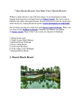 7 Best Kerala Resorts You Must Visit | Kerala Resorts
Without a doubt, Kerala is one of the best ranges of accommodation in India
ranging from homestays to budget hotels and luxury resorts. The state is rich in
tradition and culture and tropical beauty. Kerala is known for festivals, backwaters,
nature beauty etc. making Kerala the perfect tourist destinations in south India.
The list below presents few of the best rated luxury resorts in Kerala. Where you
can enjoy Luxury holidays in Kerala. Thekkady and Munnar are popular
for luxury resorts. Many of the 5 star resorts are clustered in Thekkady.
1. Marari beach resort
2. TandU Leisure Hotel Munnar
3. Kofiland Resort Thekkady
4. Poovar island Resort
5. Leela resort Kovalam
6. Vedic village resort Thekkady
7. Ramada Resorts Kochi
1. Marari Beach Resort
 