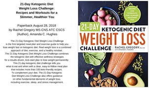 21-Day Ketogenic Diet
Weight Loss Challenge:
Recipes and Workouts for a
Slimmer, Healthier You
Paperback August 28, 2018
by Rachel Gregory MS CNS ATC CSCS
(Author), Amanda C. Hughes
The 21-Day Ketogenic Diet Weight Loss Challenge
is the first targeted meal plan and exercise guide to help you
lose weight fast on ketogenic diet. Real weight loss is a combined
approach of diet, exercise, and a healthy mindset.
The 21-Day Ketogenic Diet Weight Loss Challenge combines
the ketogenic diet with effective wellness strategies
for a results-driven, kick-start plan to lose weight permanently.
This 21-day ketogenic diet challenge tells you
what to eat and when with a clear, easy-to-follow meal plan
that includes more than 100 keto-friendly recipes.
To complement your diet, The 21-Day Ketogenic
Diet Weight Loss Challenge also offers guidance
on other fundamental elements of weight loss,
including exercise, sleep, and stress management.
 