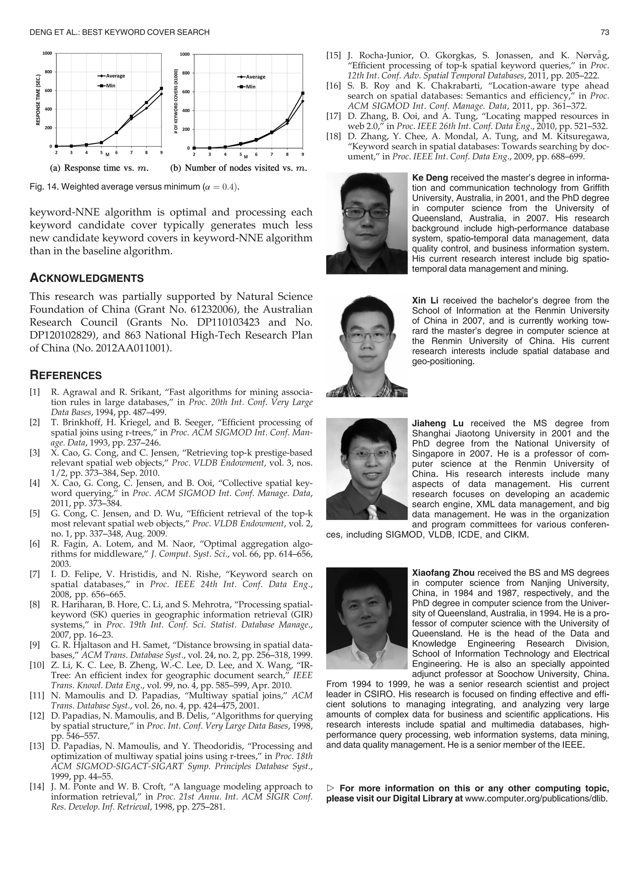 keyword-NNE algorithm is optimal and processing each
keyword candidate cover typically generates much less
new candidate keyword covers in keyword-NNE algorithm
than in the baseline algorithm.
ACKNOWLEDGMENTS
This research was partially supported by Natural Science
Foundation of China (Grant No. 61232006), the Australian
Research Council (Grants No. DP110103423 and No.
DP120102829), and 863 National High-Tech Research Plan
of China (No. 2012AA011001).
REFERENCES
[1] R. Agrawal and R. Srikant, “Fast algorithms for mining associa-
tion rules in large databases,” in Proc. 20th Int. Conf. Very Large
Data Bases, 1994, pp. 487–499.
[2] T. Brinkhoff, H. Kriegel, and B. Seeger, “Efﬁcient processing of
spatial joins using r-trees,” in Proc. ACM SIGMOD Int. Conf. Man-
age. Data, 1993, pp. 237–246.
[3] X. Cao, G. Cong, and C. Jensen, “Retrieving top-k prestige-based
relevant spatial web objects,” Proc. VLDB Endowment, vol. 3, nos.
1/2, pp. 373–384, Sep. 2010.
[4] X. Cao, G. Cong, C. Jensen, and B. Ooi, “Collective spatial key-
word querying,” in Proc. ACM SIGMOD Int. Conf. Manage. Data,
2011, pp. 373–384.
[5] G. Cong, C. Jensen, and D. Wu, “Efﬁcient retrieval of the top-k
most relevant spatial web objects,” Proc. VLDB Endowment, vol. 2,
no. 1, pp. 337–348, Aug. 2009.
[6] R. Fagin, A. Lotem, and M. Naor, “Optimal aggregation algo-
rithms for middleware,” J. Comput. Syst. Sci., vol. 66, pp. 614–656,
2003.
[7] I. D. Felipe, V. Hristidis, and N. Rishe, “Keyword search on
spatial databases,” in Proc. IEEE 24th Int. Conf. Data Eng.,
2008, pp. 656–665.
[8] R. Hariharan, B. Hore, C. Li, and S. Mehrotra, “Processing spatial-
keyword (SK) queries in geographic information retrieval (GIR)
systems,” in Proc. 19th Int. Conf. Sci. Statist. Database Manage.,
2007, pp. 16–23.
[9] G. R. Hjaltason and H. Samet, “Distance browsing in spatial data-
bases,” ACM Trans. Database Syst., vol. 24, no. 2, pp. 256–318, 1999.
[10] Z. Li, K. C. Lee, B. Zheng, W.-C. Lee, D. Lee, and X. Wang, “IR-
Tree: An efﬁcient index for geographic document search,” IEEE
Trans. Knowl. Data Eng., vol. 99, no. 4, pp. 585–599, Apr. 2010.
[11] N. Mamoulis and D. Papadias, “Multiway spatial joins,” ACM
Trans. Database Syst., vol. 26, no. 4, pp. 424–475, 2001.
[12] D. Papadias, N. Mamoulis, and B. Delis, “Algorithms for querying
by spatial structure,” in Proc. Int. Conf. Very Large Data Bases, 1998,
pp. 546–557.
[13] D. Papadias, N. Mamoulis, and Y. Theodoridis, “Processing and
optimization of multiway spatial joins using r-trees,” in Proc. 18th
ACM SIGMOD-SIGACT-SIGART Symp. Principles Database Syst.,
1999, pp. 44–55.
[14] J. M. Ponte and W. B. Croft, “A language modeling approach to
information retrieval,” in Proc. 21st Annu. Int. ACM SIGIR Conf.
Res. Develop. Inf. Retrieval, 1998, pp. 275–281.
[15] J. Rocha-Junior, O. Gkorgkas, S. Jonassen, and K. Nørva

g,
“Efﬁcient processing of top-k spatial keyword queries,” in Proc.
12th Int. Conf. Adv. Spatial Temporal Databases, 2011, pp. 205–222.
[16] S. B. Roy and K. Chakrabarti, “Location-aware type ahead
search on spatial databases: Semantics and efﬁciency,” in Proc.
ACM SIGMOD Int. Conf. Manage. Data, 2011, pp. 361–372.
[17] D. Zhang, B. Ooi, and A. Tung, “Locating mapped resources in
web 2.0,” in Proc. IEEE 26th Int. Conf. Data Eng., 2010, pp. 521–532.
[18] D. Zhang, Y. Chee, A. Mondal, A. Tung, and M. Kitsuregawa,
“Keyword search in spatial databases: Towards searching by doc-
ument,” in Proc. IEEE Int. Conf. Data Eng., 2009, pp. 688–699.
Ke Deng received the master’s degree in informa-
tion and communication technology from Grifﬁth
University, Australia, in 2001, and the PhD degree
in computer science from the University of
Queensland, Australia, in 2007. His research
background include high-performance database
system, spatio-temporal data management, data
quality control, and business information system.
His current research interest include big spatio-
temporal data management and mining.
Xin Li received the bachelor’s degree from the
School of Information at the Renmin University
of China in 2007, and is currently working tow-
rard the master’s degree in computer science at
the Renmin University of China. His current
research interests include spatial database and
geo-positioning.
Jiaheng Lu received the MS degree from
Shanghai Jiaotong University in 2001 and the
PhD degree from the National University of
Singapore in 2007. He is a professor of com-
puter science at the Renmin University of
China. His research interests include many
aspects of data management. His current
research focuses on developing an academic
search engine, XML data management, and big
data management. He was in the organization
and program committees for various conferen-
ces, including SIGMOD, VLDB, ICDE, and CIKM.
Xiaofang Zhou received the BS and MS degrees
in computer science from Nanjing University,
China, in 1984 and 1987, respectively, and the
PhD degree in computer science from the Univer-
sity of Queensland, Australia, in 1994. He is a pro-
fessor of computer science with the University of
Queensland. He is the head of the Data and
Knowledge Engineering Research Division,
School of Information Technology and Electrical
Engineering. He is also an specially appointed
adjunct professor at Soochow University, China.
From 1994 to 1999, he was a senior research scientist and project
leader in CSIRO. His research is focused on ﬁnding effective and efﬁ-
cient solutions to managing integrating, and analyzing very large
amounts of complex data for business and scientiﬁc applications. His
research interests include spatial and multimedia databases, high-
performance query processing, web information systems, data mining,
and data quality management. He is a senior member of the IEEE.
 For more information on this or any other computing topic,
please visit our Digital Library at www.computer.org/publications/dlib.
Fig. 14. Weighted average versus minimum (a ¼ 0:4Þ.
DENG ET AL.: BEST KEYWORD COVER SEARCH 73
 