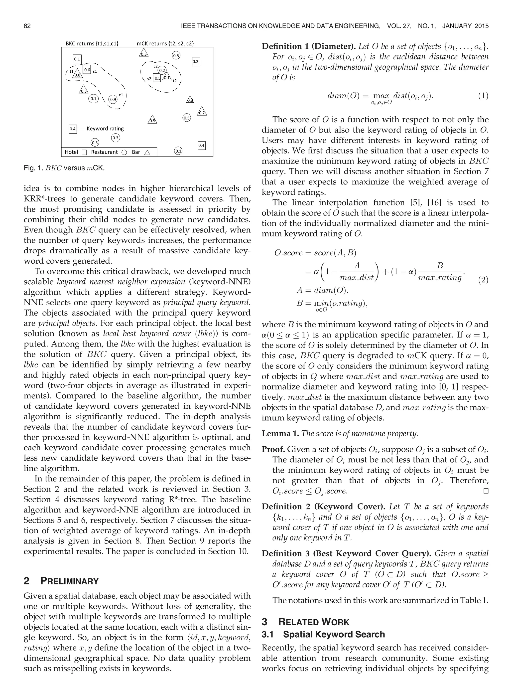 idea is to combine nodes in higher hierarchical levels of
KRR*-trees to generate candidate keyword covers. Then,
the most promising candidate is assessed in priority by
combining their child nodes to generate new candidates.
Even though BKC query can be effectively resolved, when
the number of query keywords increases, the performance
drops dramatically as a result of massive candidate key-
word covers generated.
To overcome this critical drawback, we developed much
scalable keyword nearest neighbor expansion (keyword-NNE)
algorithm which applies a different strategy. Keyword-
NNE selects one query keyword as principal query keyword.
The objects associated with the principal query keyword
are principal objects. For each principal object, the local best
solution (known as local best keyword cover ðlbkcÞ) is com-
puted. Among them, the lbkc with the highest evaluation is
the solution of BKC query. Given a principal object, its
lbkc can be identiﬁed by simply retrieving a few nearby
and highly rated objects in each non-principal query key-
word (two-four objects in average as illustrated in experi-
ments). Compared to the baseline algorithm, the number
of candidate keyword covers generated in keyword-NNE
algorithm is signiﬁcantly reduced. The in-depth analysis
reveals that the number of candidate keyword covers fur-
ther processed in keyword-NNE algorithm is optimal, and
each keyword candidate cover processing generates much
less new candidate keyword covers than that in the base-
line algorithm.
In the remainder of this paper, the problem is deﬁned in
Section 2 and the related work is reviewed in Section 3.
Section 4 discusses keyword rating R*-tree. The baseline
algorithm and keyword-NNE algorithm are introduced in
Sections 5 and 6, respectively. Section 7 discusses the situa-
tion of weighted average of keyword ratings. An in-depth
analysis is given in Section 8. Then Section 9 reports the
experimental results. The paper is concluded in Section 10.
2 PRELIMINARY
Given a spatial database, each object may be associated with
one or multiple keywords. Without loss of generality, the
object with multiple keywords are transformed to multiple
objects located at the same location, each with a distinct sin-
gle keyword. So, an object is in the form hid; x; y; keyword;
ratingi where x; y deﬁne the location of the object in a two-
dimensional geographical space. No data quality problem
such as misspelling exists in keywords.
Deﬁnition 1 (Diameter). Let O be a set of objects fo1; . . . ; ong.
For oi; oj 2 O, distðoi; ojÞ is the euclidean distance between
oi; oj in the two-dimensional geographical space. The diameter
of O is
diamðOÞ ¼ max
oi;oj2O
distðoi; ojÞ: (1)
The score of O is a function with respect to not only the
diameter of O but also the keyword rating of objects in O.
Users may have different interests in keyword rating of
objects. We ﬁrst discuss the situation that a user expects to
maximize the minimum keyword rating of objects in BKC
query. Then we will discuss another situation in Section 7
that a user expects to maximize the weighted average of
keyword ratings.
The linear interpolation function [5], [16] is used to
obtain the score of O such that the score is a linear interpola-
tion of the individually normalized diameter and the mini-
mum keyword rating of O.
O:score ¼ scoreðA; BÞ
¼ a 1 À
A
max dist
 
þ ð1 À aÞ
B
max rating
:
A ¼ diamðOÞ:
B ¼ min
o2O
ðo:ratingÞ;
(2)
where B is the minimum keyword rating of objects in O and
að0 a 1Þ is an application speciﬁc parameter. If a ¼ 1,
the score of O is solely determined by the diameter of O. In
this case, BKC query is degraded to mCK query. If a ¼ 0,
the score of O only considers the minimum keyword rating
of objects in Q where max dist and max rating are used to
normalize diameter and keyword rating into [0, 1] respec-
tively. max dist is the maximum distance between any two
objects in the spatial database D, and max rating is the max-
imum keyword rating of objects.
Lemma 1. The score is of monotone property.
Proof. Given a set of objects Oi, suppose Oj is a subset of Oi.
The diameter of Oi must be not less than that of Oj, and
the minimum keyword rating of objects in Oi must be
not greater than that of objects in Oj. Therefore,
Oi:score Oj:score. tu
Deﬁnition 2 (Keyword Cover). Let T be a set of keywords
fk1; . . . ; kng and O a set of objects fo1; . . . ; ong, O is a key-
word cover of T if one object in O is associated with one and
only one keyword in T.
Deﬁnition 3 (Best Keyword Cover Query). Given a spatial
database D and a set of query keywords T, BKC query returns
a keyword cover O of T (O  D) such that O:score !
O0
:score for any keyword cover O0
of T (O0
 D).
The notations used in this work are summarized in Table 1.
3 RELATED WORK
3.1 Spatial Keyword Search
Recently, the spatial keyword search has received consider-
able attention from research community. Some existing
works focus on retrieving individual objects by specifying
Fig. 1. BKC versus mCK.
62 IEEE TRANSACTIONS ON KNOWLEDGE AND DATA ENGINEERING, VOL. 27, NO. 1, JANUARY 2015
 