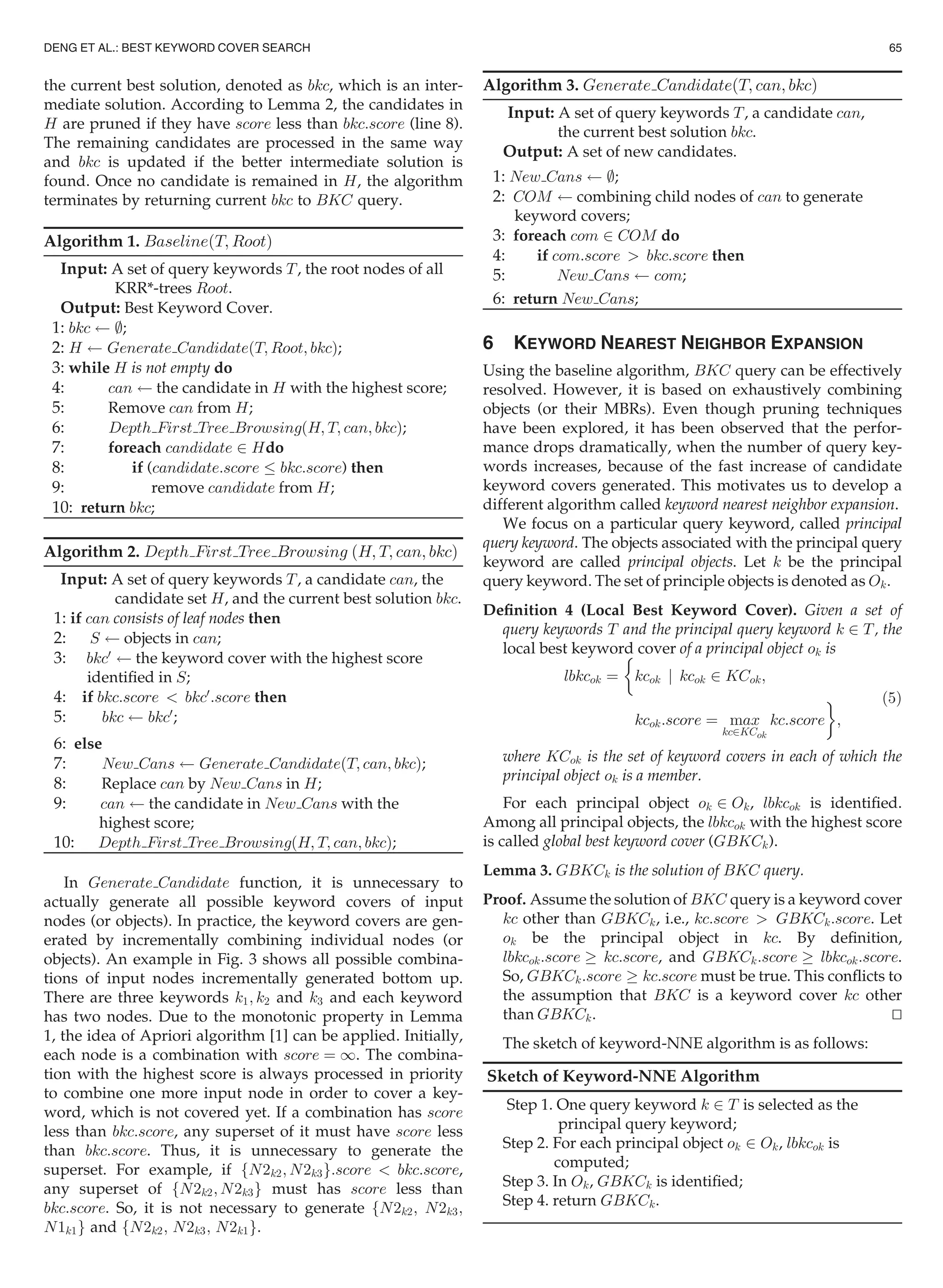the current best solution, denoted as bkc, which is an inter-
mediate solution. According to Lemma 2, the candidates in
H are pruned if they have score less than bkc:score (line 8).
The remaining candidates are processed in the same way
and bkc is updated if the better intermediate solution is
found. Once no candidate is remained in H, the algorithm
terminates by returning current bkc to BKC query.
Algorithm 1. BaselineðT; RootÞ
Input: A set of query keywords T, the root nodes of all
KRR*-trees Root.
Output: Best Keyword Cover.
1: bkc ;;
2: H Generate CandidateðT; Root; bkcÞ;
3: while H is not empty do
4: can the candidate in H with the highest score;
5: Remove can from H;
6: Depth First Tree BrowsingðH; T; can; bkcÞ;
7: foreach candidate 2 Hdo
8: if (candidate:score bkc:score) then
9: remove candidate from H;
10: return bkc;
Algorithm 2. Depth First Tree Browsing ðH; T; can; bkcÞ
Input: A set of query keywords T, a candidate can, the
candidate set H, and the current best solution bkc.
1: if can consists of leaf nodes then
2: S objects in can;
3: bkc0
the keyword cover with the highest score
identiﬁed in S;
4: if bkc:score  bkc0
:score then
5: bkc bkc0
;
6: else
7: New Cans Generate CandidateðT; can; bkcÞ;
8: Replace can by New Cans in H;
9: can the candidate in New Cans with the
highest score;
10: Depth First Tree BrowsingðH; T; can; bkcÞ;
In Generate Candidate function, it is unnecessary to
actually generate all possible keyword covers of input
nodes (or objects). In practice, the keyword covers are gen-
erated by incrementally combining individual nodes (or
objects). An example in Fig. 3 shows all possible combina-
tions of input nodes incrementally generated bottom up.
There are three keywords k1; k2 and k3 and each keyword
has two nodes. Due to the monotonic property in Lemma
1, the idea of Apriori algorithm [1] can be applied. Initially,
each node is a combination with score ¼ 1. The combina-
tion with the highest score is always processed in priority
to combine one more input node in order to cover a key-
word, which is not covered yet. If a combination has score
less than bkc:score, any superset of it must have score less
than bkc:score. Thus, it is unnecessary to generate the
superset. For example, if fN2k2; N2k3g:score  bkc:score,
any superset of fN2k2; N2k3g must has score less than
bkc:score. So, it is not necessary to generate fN2k2; N2k3;
N1k1g and fN2k2; N2k3; N2k1g.
Algorithm 3. Generate CandidateðT; can; bkcÞ
Input: A set of query keywords T, a candidate can,
the current best solution bkc.
Output: A set of new candidates.
1: New Cans ;;
2: COM combining child nodes of can to generate
keyword covers;
3: foreach com 2 COM do
4: if com:score  bkc:score then
5: New Cans com;
6: return New Cans;
6 KEYWORD NEAREST NEIGHBOR EXPANSION
Using the baseline algorithm, BKC query can be effectively
resolved. However, it is based on exhaustively combining
objects (or their MBRs). Even though pruning techniques
have been explored, it has been observed that the perfor-
mance drops dramatically, when the number of query key-
words increases, because of the fast increase of candidate
keyword covers generated. This motivates us to develop a
different algorithm called keyword nearest neighbor expansion.
We focus on a particular query keyword, called principal
query keyword. The objects associated with the principal query
keyword are called principal objects. Let k be the principal
query keyword. The set of principle objects is denoted as Ok.
Deﬁnition 4 (Local Best Keyword Cover). Given a set of
query keywords T and the principal query keyword k 2 T, the
local best keyword cover of a principal object ok is
lbkcok ¼

kcok j kcok 2 KCok;
kcok:score ¼ max
kc2KCok
kc:score
'
;
(5)
where KCok is the set of keyword covers in each of which the
principal object ok is a member.
For each principal object ok 2 Ok, lbkcok is identiﬁed.
Among all principal objects, the lbkcok with the highest score
is called global best keyword cover (GBKCk).
Lemma 3. GBKCk is the solution of BKC query.
Proof. Assume the solution of BKC query is a keyword cover
kc other than GBKCk, i.e., kc:score  GBKCk:score. Let
ok be the principal object in kc. By deﬁnition,
lbkcok:score ! kc:score, and GBKCk:score ! lbkcok:score.
So, GBKCk:score ! kc:score must be true. This conﬂicts to
the assumption that BKC is a keyword cover kc other
than GBKCk. tu
The sketch of keyword-NNE algorithm is as follows:
Sketch of Keyword-NNE Algorithm
Step 1. One query keyword k 2 T is selected as the
principal query keyword;
Step 2. For each principal object ok 2 Ok, lbkcok is
computed;
Step 3. In Ok, GBKCk is identiﬁed;
Step 4. return GBKCk.
DENG ET AL.: BEST KEYWORD COVER SEARCH 65
 