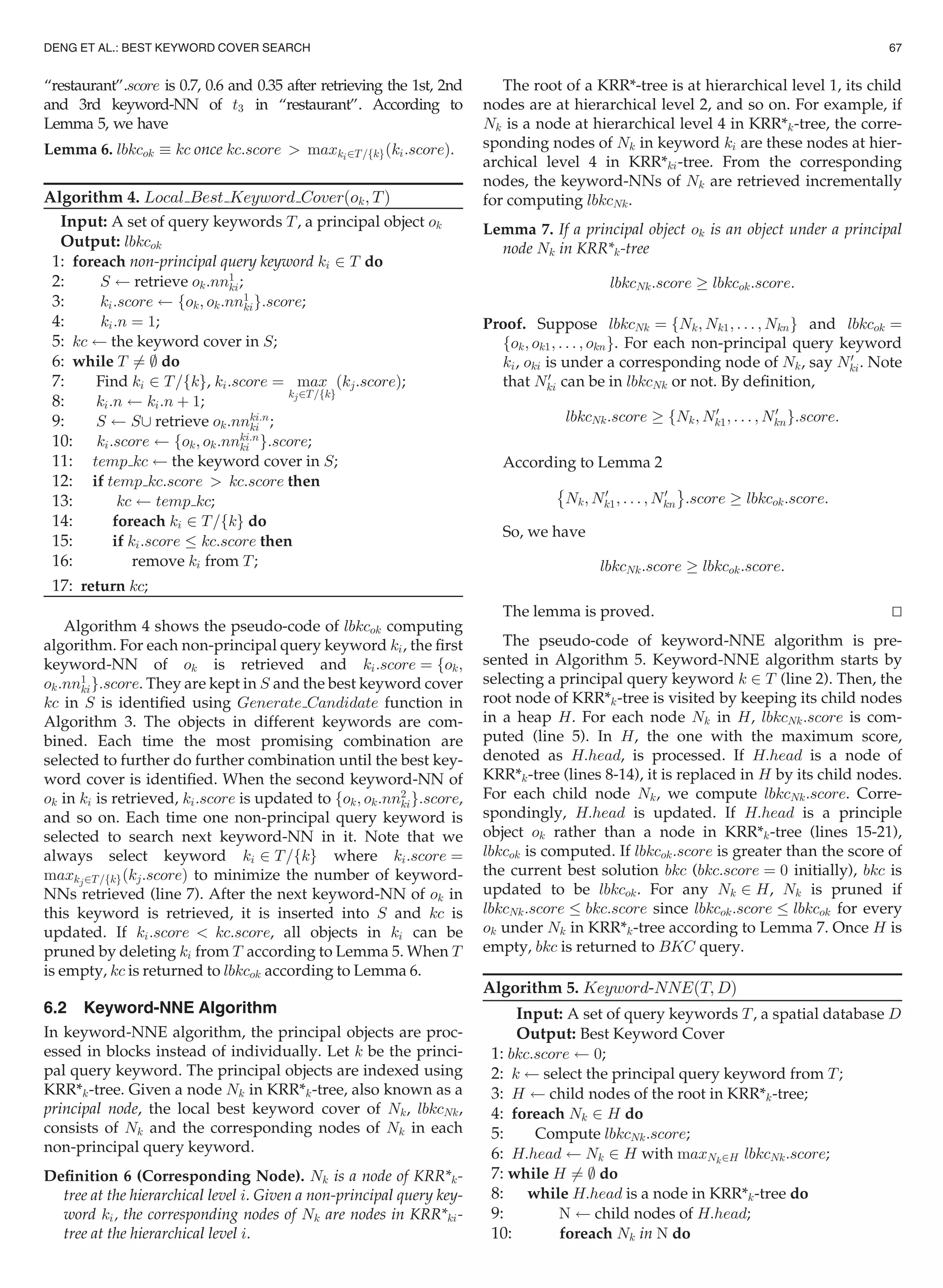“restaurant”.score is 0.7, 0.6 and 0.35 after retrieving the 1st, 2nd
and 3rd keyword-NN of t3 in “restaurant”. According to
Lemma 5, we have
Lemma 6. lbkcok  kc once kc:score  maxki2T=fkgðki:scoreÞ.
Algorithm 4. Local Best Keyword Coverðok; TÞ
Input: A set of query keywords T, a principal object ok
Output: lbkcok
1: foreach non-principal query keyword ki 2 T do
2: S retrieve ok:nn1
ki;
3: ki:score fok; ok:nn1
kig:score;
4: ki:n ¼ 1;
5: kc the keyword cover in S;
6: while T 6¼ ; do
7: Find ki 2 T=fkg, ki:score ¼ max
kj2T=fkg
ðkj:scoreÞ;
8: ki:n ki:n þ 1;
9: S S[ retrieve ok:nnki:n
ki ;
10: ki:score fok; ok:nnki:n
ki g:score;
11: temp kc the keyword cover in S;
12: if temp kc:score  kc:score then
13: kc temp kc;
14: foreach ki 2 T=fkg do
15: if ki:score kc:score then
16: remove ki from T;
17: return kc;
Algorithm 4 shows the pseudo-code of lbkcok computing
algorithm. For each non-principal query keyword ki, the ﬁrst
keyword-NN of ok is retrieved and ki:score ¼ fok;
ok:nn1
kig:score. They are kept in S and the best keyword cover
kc in S is identiﬁed using Generate Candidate function in
Algorithm 3. The objects in different keywords are com-
bined. Each time the most promising combination are
selected to further do further combination until the best key-
word cover is identiﬁed. When the second keyword-NN of
ok in ki is retrieved, ki:score is updated to fok; ok:nn2
kig:score,
and so on. Each time one non-principal query keyword is
selected to search next keyword-NN in it. Note that we
always select keyword ki 2 T=fkg where ki:score ¼
maxkj2T=fkgðkj:scoreÞ to minimize the number of keyword-
NNs retrieved (line 7). After the next keyword-NN of ok in
this keyword is retrieved, it is inserted into S and kc is
updated. If ki:score  kc:score, all objects in ki can be
pruned by deleting ki from T according to Lemma 5. When T
is empty, kc is returned to lbkcok according to Lemma 6.
6.2 Keyword-NNE Algorithm
In keyword-NNE algorithm, the principal objects are proc-
essed in blocks instead of individually. Let k be the princi-
pal query keyword. The principal objects are indexed using
KRR*k-tree. Given a node Nk in KRR*k-tree, also known as a
principal node, the local best keyword cover of Nk, lbkcNk,
consists of Nk and the corresponding nodes of Nk in each
non-principal query keyword.
Deﬁnition 6 (Corresponding Node). Nk is a node of KRR*k-
tree at the hierarchical level i. Given a non-principal query key-
word ki, the corresponding nodes of Nk are nodes in KRR*ki-
tree at the hierarchical level i.
The root of a KRR*-tree is at hierarchical level 1, its child
nodes are at hierarchical level 2, and so on. For example, if
Nk is a node at hierarchical level 4 in KRR*k-tree, the corre-
sponding nodes of Nk in keyword ki are these nodes at hier-
archical level 4 in KRR*ki-tree. From the corresponding
nodes, the keyword-NNs of Nk are retrieved incrementally
for computing lbkcNk.
Lemma 7. If a principal object ok is an object under a principal
node Nk in KRR*k-tree
lbkcNk:score ! lbkcok:score:
Proof. Suppose lbkcNk ¼ fNk; Nk1; . . . ; Nkng and lbkcok ¼
fok; ok1; . . . ; okng. For each non-principal query keyword
ki, oki is under a corresponding node of Nk, say N0
ki. Note
that N0
ki can be in lbkcNk or not. By deﬁnition,
lbkcNk:score ! fNk; N0
k1; . . . ; N0
kng:score:
According to Lemma 2
È
Nk; N0
k1; . . . ; N0
kn
É
:score ! lbkcok:score:
So, we have
lbkcNk:score ! lbkcok:score:
The lemma is proved. tu
The pseudo-code of keyword-NNE algorithm is pre-
sented in Algorithm 5. Keyword-NNE algorithm starts by
selecting a principal query keyword k 2 T (line 2). Then, the
root node of KRR*k-tree is visited by keeping its child nodes
in a heap H. For each node Nk in H, lbkcNk:score is com-
puted (line 5). In H, the one with the maximum score,
denoted as H:head, is processed. If H:head is a node of
KRR*k-tree (lines 8-14), it is replaced in H by its child nodes.
For each child node Nk, we compute lbkcNk:score. Corre-
spondingly, H:head is updated. If H:head is a principle
object ok rather than a node in KRR*k-tree (lines 15-21),
lbkcok is computed. If lbkcok:score is greater than the score of
the current best solution bkc (bkc:score ¼ 0 initially), bkc is
updated to be lbkcok. For any Nk 2 H, Nk is pruned if
lbkcNk:score bkc:score since lbkcok:score lbkcok for every
ok under Nk in KRR*k-tree according to Lemma 7. Once H is
empty, bkc is returned to BKC query.
Algorithm 5. Keyword-NNEðT; DÞ
Input: A set of query keywords T, a spatial database D
Output: Best Keyword Cover
1: bkc:score 0;
2: k select the principal query keyword from T;
3: H child nodes of the root in KRR*k-tree;
4: foreach Nk 2 H do
5: Compute lbkcNk:score;
6: H:head Nk 2 H with maxNk2H lbkcNk:score;
7: while H 6¼ ; do
8: while H:head is a node in KRR*k-tree do
9: N child nodes of H:head;
10: foreach Nk in N do
DENG ET AL.: BEST KEYWORD COVER SEARCH 67
 