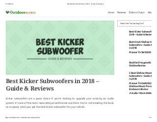 11/16/2018 Best Kicker Subwoofers in 2018 – Guide & Reviews
https://outdoorsumo.com/best-kicker-subwoofers/ 1/11
Home Reviews Editors Choice Abo
Best Kicker Subwoofers in 2018 –
Guide & Reviews
Kicker subwoofers are a good choice if you’re looking to upgrade your existing car audio
system. It’s one of the more reasonably priced brands out there. You’re not breaking the bank,
so to speak, when you get the best Kicker subwoofer for your vehicle.
What Are You looking For?
Best Kicker Subwoofe
2018 – Guide & Review
Best 8 Inch Shallow M
Subwoofers – Guide &
in 2018
Pioneer TS SWX2502
Rockford Fosgate R2
Shallow Review
5 Best Shallow Mount
Subwoofers – Guide &
in 2018
Pioneer TS-SWX3002
Shallow-Mount Pre-Lo
Enclosure Review
Jl Audio 10tw3-d4 Re
 