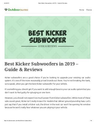4/4/2019 Best Kicker Subwoofers in 2019 – Guide & Reviews
https://outdoorsumo.com/best-kicker-subwoofers/ 1/8
Home Review
Best Kicker Subwoofers in 2019 –
Guide & Reviews
Kicker subwoofers are a good choice if you’re looking to upgrade your existing car audio
system. It’s one of the more reasonably priced brands out there. You’re not breaking the bank,
so to speak, when you get the best Kicker subwoofer for your vehicle.
It’s something you should get if you want to add enough bass to your car audio system but you
don’t want to feel guilty for splurging on one item.
However, you should not expect too much power from Kicker subwoofers. While most of these
subs sound great, Kicker isn’t really known for models that deliver ground pounding bass. Let’s
just say that if you install a Kicker sub, the driver in the next car won’t be opening his window
because he won’t really hear whatever you are playing in your vehicle.
 