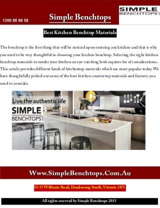 Best Kitchen Benchtop Materials
The benchtop is the first thing that will be noticed upon entering any kitchen and that is why
you need to be very thoughtful in choosing your kitchen benchtop. Selecting the right kitchen
benchtop materials to render your kitchen an eye-catching look requires lot of considerations.
This article provides different kinds of kitchentop materials which are most popular today. We
have thoughtfully picked out some of the best kitchen countertop materials and features you
need to consider.
55-57 Williams Road, Dandenong South, Victoria 3175
All rights reserved by Simple Benchtops 2015
 