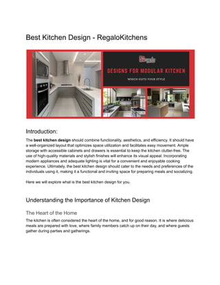 Best Kitchen Design - RegaloKitchens
Introduction:
The best kitchen design should combine functionality, aesthetics, and efficiency. It should have
a well-organized layout that optimizes space utilization and facilitates easy movement. Ample
storage with accessible cabinets and drawers is essential to keep the kitchen clutter-free. The
use of high-quality materials and stylish finishes will enhance its visual appeal. Incorporating
modern appliances and adequate lighting is vital for a convenient and enjoyable cooking
experience. Ultimately, the best kitchen design should cater to the needs and preferences of the
individuals using it, making it a functional and inviting space for preparing meals and socializing.
Here we will explore what is the best kitchen design for you.
Understanding the Importance of Kitchen Design
The Heart of the Home
The kitchen is often considered the heart of the home, and for good reason. It is where delicious
meals are prepared with love, where family members catch up on their day, and where guests
gather during parties and gatherings.
 