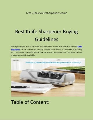http://bestknifesharpenerz.com/
Best Knife Sharpener Buying
Guidelines
Picking between such a varieties of alternatives to discover the best electric knife
sharpener can be really confounding. On the other hand, in the wake of auditing
and testing out many distinctive brands, we've recognized the Top 10 models at
present accessible available.
Table of Content:
 