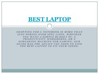 S H O P P I N G F O R A N O T E B O O K I S M O R E T H A N
J U S T P O R I N G O V E R S P E C L I S T S . W H E T H E R
Y O U W A N T A S I M P L E B U D G E T P C , A
P R O D U C T I V I T Y W O R K H O R S E , O R A
S C R E A M I N G M A C H I N E F O R G A M I N G , O U R
G U I D E H A S T H E A D V I C E Y O U N E E D T O F I N D
T H E B E S T L A P T O P T O F I T Y O U R N E E D S .
BEST LAPTOP
 