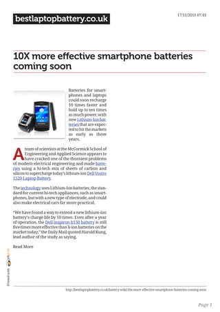 17/11/2011 07:41
                 bestlaptopbattery.co.uk



                10X more effective smartphone batteries
                coming soon

                                                Batteries for smart-
                                                phones and laptops
                                                could soon recharge
                                                10 times faster and
                                                hold up to ten times
                                                as much power, with
                                                new Lithium-Ion bat-
                                                teries that are expec-
                                                ted to hit the markets
                                                as early as three
                                                years.



                A
                       team of scientists at the McCormick School of
                       Engineering and Applied Science appears to
                       have cracked one of the thorniest problems
                of modern electrical engineering and made batte-
                ries using a hi-tech mix of sheets of carbon and
                silicon to supercharge today’s lithium-ion Dell Vostro
                1520 Laptop Battery.

                The technology uses Lithium-Ion batteries, the stan-
                dard for current hi-tech appliances, such as smart-
                phones, but with a new type of electrode, and could
                also make electrical cars far more practical.

                “We have found a way to extend a new lithium-ion
                battery’s charge life by 10 times. Even after a year
                of operation, the Dell inspiron b130 battery is still
                five times more effective than li-ion batteries on the
                market today,” the Daily Mail quoted Harold Kung,
                lead author of the study as saying.

                Read More
joliprint
 Printed with




                                              http://bestlaptopbattery.co.uk/battery-wiki/10x-more-effective-smartphone-batteries-coming-soon



                                                                                                                                       Page 1
 