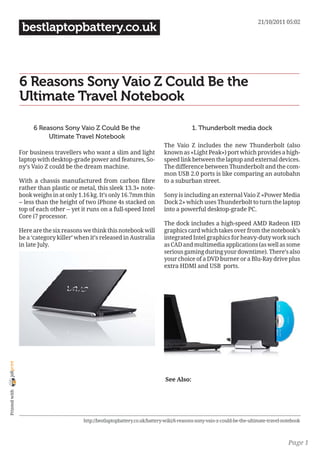 21/10/2011 05:02
                 bestlaptopbattery.co.uk



                6 Reasons Sony Vaio Z Could Be the
                Ultimate Travel Notebook

                     6 Reasons Sony Vaio Z Could Be the                                     1. Thunderbolt media dock
                          Ultimate Travel Notebook
                                                                               The Vaio Z includes the new Thunderbolt (also
                For business travellers who want a slim and light              known as «Light Peak») port which provides a high-
                laptop with desktop-grade power and features, So-              speed link between the laptop and external devices.
                ny’s Vaio Z could be the dream machine.                        The difference between Thunderbolt and the com-
                                                                               mon USB 2.0 ports is like comparing an autobahn
                With a chassis manufactured from carbon fibre                  to a suburban street.
                rather than plastic or metal, this sleek 13.3» note-
                book weighs in at only 1.16 kg. It’s only 16.7mm thin          Sony is including an external Vaio Z «Power Media
                -- less than the height of two iPhone 4s stacked on            Dock 2» which uses Thunderbolt to turn the laptop
                top of each other -- yet it runs on a full-speed Intel         into a powerful desktop-grade PC.
                Core i7 processor.
                                                                               The dock includes a high-speed AMD Radeon HD
                Here are the six reasons we think this notebook will           graphics card which takes over from the notebook’s
                be a ‘category killer’ when it’s released in Australia         integrated Intel graphics for heavy-duty work such
                in late July.                                                  as CAD and multimedia applications (as well as some
                                                                               serious gaming during your downtime). There’s also
                                                                               your choice of a DVD burner or a Blu-Ray drive plus
                                                                               extra HDMI and USB ports.
joliprint




                                                                               See Also:
 Printed with




                                         http://bestlaptopbattery.co.uk/battery-wiki/6-reasons-sony-vaio-z-could-be-the-ultimate-travel-notebook



                                                                                                                                          Page 1
 