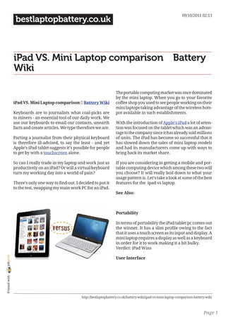 09/10/2011 02:13
                 bestlaptopbattery.co.uk



                iPad VS. Mini Laptop comparison ｜ Battery
                Wiki

                                                                           The portable computing market was once dominated
                                                                           by the mini laptop. When you go to your favorite
                iPad VS. Mini Laptop comparison ｜ Battery Wiki             coffee shop you used to see people working on their
                                                                           mini laptops taking advantage of the wireless hots-
                Keyboards are to journalists what coal-picks are           pot available in such establishments.
                to miners - an essential tool of our daily work. We
                use our keyboards to email our contacts, unearth           With the introduction of Apple’s iPad a lot of atten-
                facts and create articles. We type therefore we are.       tion was focused on the tablet which was an advan-
                                                                           tage to the company since it has already sold millions
                Parting a journalist from their physical keyboard          of units. The iPad has become so successful that it
                is therefore ill-advised, to say the least - and yet       has slowed down the sales of mini laptop models
                Apple’s iPad tablet suggests it’s possible for people      and had its manufacturers come up with ways to
                to get by with a touchscreen alone.                        bring back its market share.

                So can I really trade in my laptop and work just as        If you are considering in getting a mobile and por-
                productively on an iPad? Or will a virtual keyboard        table computing device which among these two will
                turn my working day into a world of pain?                  you choose? It will really boil down to what your
                                                                           usage pattern is. Let’s take a look at some of the best
                There’s only one way to find out: I decided to put it      features for the ipad vs laptop.
                to the test, swapping my main work PC for an iPad.
                                                                           See Also:



                                                                           Portability

                                                                           In terms of portability the iPad tablet pc comes out
                                                                           the winner. It has a slim profile owing to the fact
                                                                           that it uses a touch screen as its input and display. A
                                                                           mini laptop requires a display as well as a keyboard
                                                                           in order for it to work making it a bit bulky.
                                                                           Verdict: iPad Wins
joliprint




                                                                           User Interface
 Printed with




                                                     http://bestlaptopbattery.co.uk/battery-wiki/ipad-vs-mini-laptop-comparison-battery-wiki



                                                                                                                                      Page 1
 