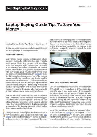 16/08/2011 06:00
                 bestlaptopbattery.co.uk



                Laptop Buying Guide Tips To Save You
                Money !

                                                                             ler has any sales coming up, or at least call around to
                                                                             different stores to see which one has the best price.
                Laptop Buying Guide Tips To Save You Money !                 Or use your smartphone to check the latest prices
                                                                             online, and see how competitive the in-store price
                Before you hit the stores or retail sites, read through      is. The store you prefer might even match the price
                our shopping tips. It’ll save you money!                     of a local competitor.

                Try Before You Buy

                Many people choose to buy a laptop online, where
                shoppers can find a wider selection and typically
                lower prices. That’s fine, but you really shouldn’t
                buy a new computer sight unseen if you can avoid
                it. Write down the names of some of the models
                you’re interested in, along with a few notes about
                why they caught your eye, and head to your local
                big-box electronics store or specialty computer shop.
                See if the store has display units of any of the systems
                you’re considering, or at least very similar models
                by the same manufacturer. Try the keyboard--can
                you type easily on it? Is the touchpad a pain to use?        Need More RAM? Do It Yourself
                Does the screen look good? If the laptop you want to
                buy has a glossy screen, look at other models with           Let’s say that the laptop you want to buy comes with
                glossy screens and determine whether you might               2GB of RAM but is expandable to 4GB or more. You
                prefer that look over a matte, antiglare finish.             might be able to save some money if you upgrade
                                                                             the laptop’s RAM yourself instead of buying the 4GB
                Pick up the laptop you want to buy, and evaluate its         option from the manufacturer. See how much more
                heft. Close the lid and see if the size is something you     it costs to buy the machine with 4GB, and compare
                can fit into your chosen bag (don’t actually put it in       that with buying the RAM separately and installing
                a bag, of course, unless you want security all over          it (the task typically requires removing only a couple
                you). Bear in mind that many display notebooks               of screws and about 5 minutes of your time--it’s easy
                in stores have the battery removed, which makes              to do on most laptops today).
                them seem considerably lighter.
joliprint




                                                                             Naturally, you’ll have to do a little homework first.
                Once you have a feel for your desired laptop (or a           Make sure that the laptophas an empty RAM soc-
                very similar one), you can go back home and buy              ket (ask a sales rep if you’re not sure), and find out
                online with confidence. If you’re buying in a brick-         what type and speed of RAM you’ll need. If all of this
 Printed with




                and-mortar store, you might want to ask if the retai-        seems intimidating, it’s okay--just buy the system



                                                        http://bestlaptopbattery.co.uk/battery-wiki/laptop-buying-guide-tips-to-save-you-money



                                                                                                                                        Page 1
 