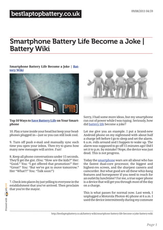 09/08/2011 04:59
                 bestlaptopbattery.co.uk



                Smartphone Battery Life Become a Joke |
                Battery Wiki

                Smartphone Battery Life Become a Joke | Bat-
                tery Wiki




                                                                              Sorry, I had some more ideas, but my smartphone
                Top 10 Ways to Save Battery Life on Your Smart-               ran out of power while I was typing. Seriously, how
                phone                                                         did battery life become a joke?

                10. Play a tune inside your head but keep your head-          Let me give you an example. I put a brand-new
                phones plugged in—just so you can still look cool.            Android phone on my nightstand with about half
                                                                              a charge left before I go to sleep and set the alarm.
                9. Turn off push e-mail and manually sync each                6 a.m. rolls around and I happen to wake up. The
                time you open your inbox. Then try to guess how               alarm was supposed to go off 15 minutes ago! Did I
                many new messages will arrive. Fun!                           set it to p.m. by mistake? Nope, the device was just
                                                                              dead. This is not progress.
                8. Keep all phone conversations under 15 seconds.
                They’ll get the gist. (You: “How are the kids?” Her:          Today the smartphone wars are all about who has
                “Good.” You: “I got offered that promotion!” Her:             the fastest dual-core processor, the biggest and
                “Great!” You: “But we’ve got to move tomorrow.”               highest-res screen, and the sharpest camera and
                Her “What?!” You: “Talk soon!”)                               camcorder. But what good are all these whiz-bang
                                                                              features and horsepower if you need to reach for
                                                                              an outlet by lunchtime? For me, a true super phone
                7. Check into places by just yelling to everyone in the       is a device that will get you through most of the day
joliprint




                establishment that you’ve arrived. Then proclaim              on a charge.
                that you’re the mayor.
                                                                              This is what passes for normal now. Last week, I
                                                                              unplugged a Motorola Photon 4G phone at 6 a.m. I
 Printed with




                                                                              used the device intermittently during my commute



                                                 http://bestlaptopbattery.co.uk/battery-wiki/smartphone-battery-life-become-a-joke-battery-wiki



                                                                                                                                         Page 1
 
