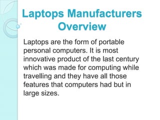 Laptops Manufacturers
      Overview
Laptops are the form of portable
personal computers. It is most
innovative product of the last century
which was made for computing while
travelling and they have all those
features that computers had but in
large sizes.
 