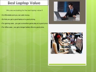 Best Laptop Value Why are we looking for the best laptop value ? • It’s Affordable and you can safe money. • So that you get a good laptop at a good pricing. • For gaming uses , you get a smoother game play at a good price. • For office uses , you get a longer battery life at a good price . 