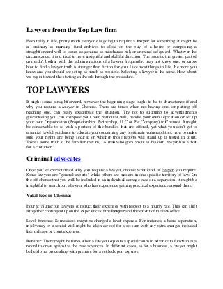 Lawyers from the Top Law firm
Eventually in life, pretty much everyone is going to require a lawyer for something. It might be
as ordinary as marking fund archives to close on the buy of a home or composing a
straightforward will to issues as genuine as mischance risk or criminal safeguard. Whatever the
circumstance, it is critical to have insightful and skillful direction. The issue is, the greater part of
us needn't bother with the administrations of a lawyer frequently, may not know one, or know
how to find a lawyer truth is stranger than fiction for you. Like most things in life, the more you
know and you should are set up as much as possible. Selecting a lawyer is the same. How about
we begin toward the starting and work through the procedure.
TOP LAWYERS
It might sound straightforward, however the beginning stage ought to be to characterize if and
why you require a lawyer in Chennai. There are times when not having one, or putting off
reaching one, can really exacerbate the situation. Try not to succumb to advertisements
guaranteeing you can compose your own particular will, handle your own separation or set up
your own Organization (Proprietorship, Partnership, LLC or Pvt Company) in Chennai. It might
be conceivable to so with a portion of the bundles that are offered, yet what you don't get is
essential lawful guidance to educate you concerning any legitimate vulnerabilities, how to make
sure your rights are being secured or whether those reports will stand up if tested in court.
There's some truth to the familiar maxim, "A man who goes about as his own lawyer has a dolt
for a customer."
Criminal advocates
Once you've characterized why you require a lawyer, choose what kind of lawyer you require.
Some lawyers are "general experts" while others are masters in one specific territory of law. On
the off chance that you will be included in an individual damage case or a separation, it might be
insightful to search out a lawyer who has experience gaining practical experience around there.
Vakil fees in Chennai
Hourly: Numerous lawyers construct their expenses with respect to a hourly rate. This can shift
altogether contingent upon the experience of the lawyer and the extent of the law office.
Level Expense: Some cases might be charged a level expense. For instance, a basic separation,
insolvency or essential will might be taken care of for a set sum with any extra charges included
like mileage or court expenses.
Retainer: There might be times when a lawyer requests a specific sum in advance to function as a
record to draw against as the case advances. In different cases, as for a business, a lawyer might
be held on a proceeding with premise for a settled upon expense.
 