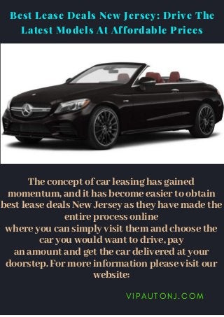 V I P A U T O N J . C O M
The concept of car leasing has gained
momentum, and it has become easier to obtain
best lease deals New Jersey as they have made the
entire process online
where you can simply visit them and choose the
car you would want to drive, pay
an amount and get the car delivered at your
doorstep. For more information please visit our
website:
Best Lease Deals New Jersey: Drive The
Latest Models At Affordable Prices
 