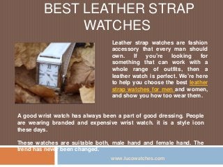 BEST LEATHER STRAP
WATCHES
Leather strap watches are fashion
accessory that every man should
own. If you’re looking for
something that can work with a
whole range of outfits, then a
leather watch is perfect. We’re here
to help you choose the best leather
strap watches for men and women,
and show you how too wear them.
www.lucowatches.com
A good wrist watch has always been a part of good dressing. People
are wearing branded and expensive wrist watch. it is a style icon
these days.
These watches are suitable both, male hand and female hand. The
trend has never been changed.
 