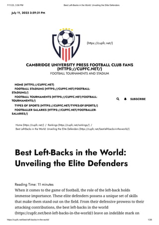 7/11/23, 3:59 PM Best Left-Backs in the World: Unveiling the Elite Defenders
https://cupfc.net/best-left-backs-in-the-world/ 1/26
(https://cupfc.net/)
CAMBRIDGE UNIVERSITY PRESS FOOTBALL CLUB FANS
(HTTPS://CUPFC.NET/)
FOOTBALL TOURNAMENTS AND STADIUM
Home (https://cupfc.net/) / Rankings (https://cupfc.net/rankings/) /
Best Left-Backs in the World: Unveiling the Elite Defenders (https://cupfc.net/best-left-backs-in-the-world/)
Reading Time: 11 minutes
When it comes to the game of football, the role of the left-back holds
immense importance. These elite defenders possess a unique set of skills
that make them stand out on the field. From their defensive prowess to their
attacking contributions, the best left-backs in the world
(https://cupfc.net/best-left-backs-in-the-world/) leave an indelible mark on
July 11, 2023 3:59:31 PM
 SUBSCRIBE
HOME (HTTPS://CUPFC.NET)
FOOTBALL STADIUMS (HTTPS://CUPFC.NET/FOOTBALL-
STADIUMS/)
FOOTBALL TOURNAMENTS (HTTPS://CUPFC.NET/FOOTBALL-
TOURNAMENTS/)
TYPES OF SPORTS (HTTPS://CUPFC.NET/TYPES-OF-SPORTS/)
FOOTBALLER SALARIES (HTTPS://CUPFC.NET/FOOTBALLER-
SALARIES/)

Best Left-Backs in the World:
Unveiling the Elite Defenders
 
