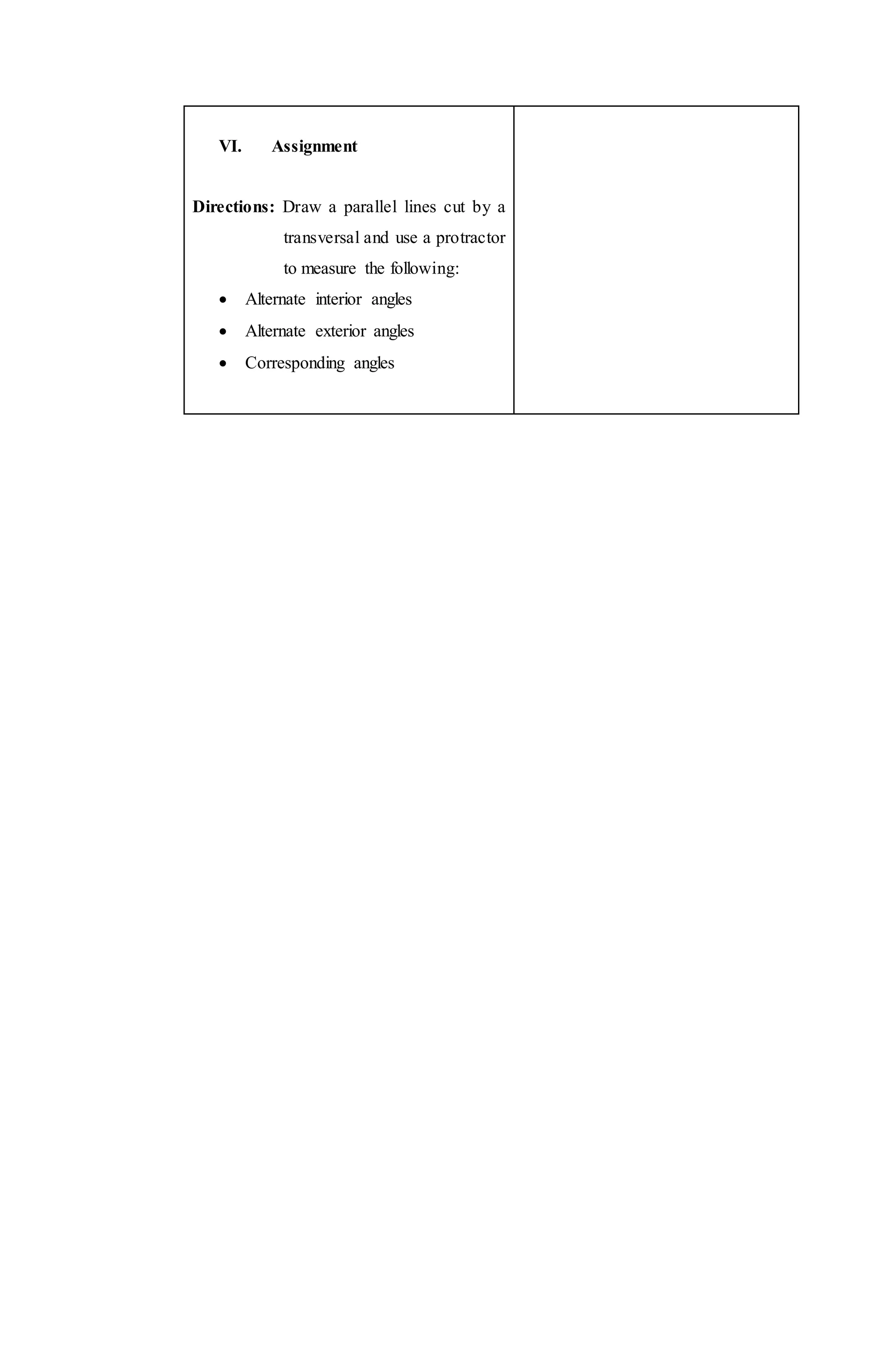 VI. Assignment
Directions: Draw a parallel lines cut by a
transversal and use a protractor
to measure the following:
 Alternate interior angles
 Alternate exterior angles
 Corresponding angles
 