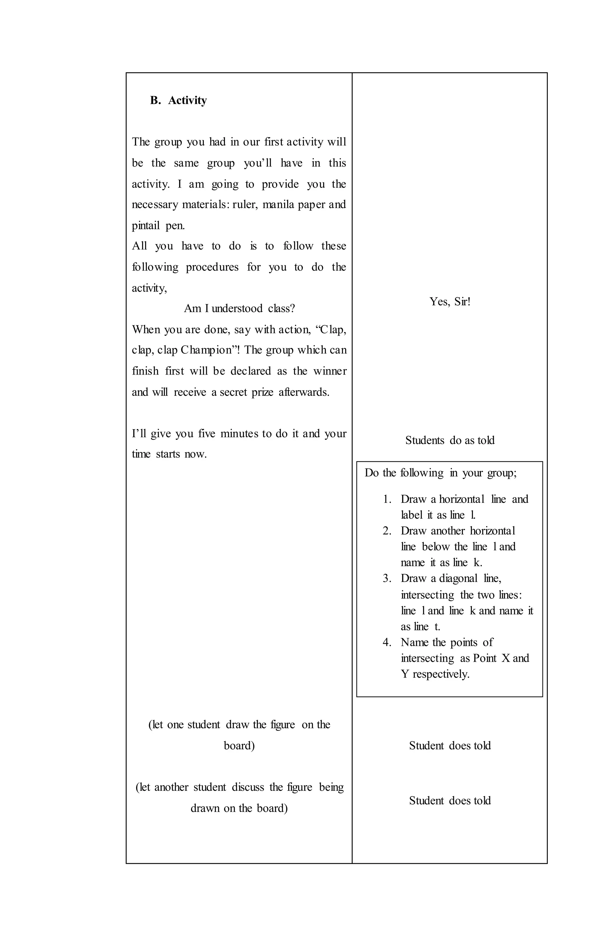 B. Activity
The group you had in our first activity will
be the same group you’ll have in this
activity. I am going to provide you the
necessary materials: ruler, manila paper and
pintail pen.
All you have to do is to follow these
following procedures for you to do the
activity,
Am I understood class?
When you are done, say with action, “Clap,
clap, clap Champion”! The group which can
finish first will be declared as the winner
and will receive a secret prize afterwards.
I’ll give you five minutes to do it and your
time starts now.
(let one student draw the figure on the
board)
(let another student discuss the figure being
drawn on the board)
Yes, Sir!
Students do as told
Student does told
Student does told
Do the following in your group;
1. Draw a horizontal line and
label it as line l.
2. Draw another horizontal
line below the line l and
name it as line k.
3. Draw a diagonal line,
intersecting the two lines:
line l and line k and name it
as line t.
4. Name the points of
intersecting as Point X and
Y respectively.
 