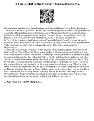 In This Is What It Means To Say Phoenix, Arizona By...
Sherman Alexie says that being funny breaks down the barriers between people. In his short stories,
This is what it means to say Phoenix, Arizona and The Lone Ranger and Tonto and Fistfight in Heaven
, Alexie has different characters who tells jokes. Many of the jokes are funny but can lead to many
problems is said at an inappropriate time and place. The two characters are already an outsider as
Indians, so they would have to watch what they say and do to not offend anyone near.
In This Is What It Means to Say Phoenix, Arizona Thomas Builds the Fire offers to lend Victor the
money but he had one condition, and it was that he would tag along with Victor for his trip to Phoenix.
Victor really does not really want to go because he knows that ... Show more content on
Helpwriting.net ...
Thomas introduced himself by saying, I m half magician on my mother s side and half clown on my
father s (Alexie, This Is What 286). Many people laughed at that joke and Cathy thought it was funny
also, so they continue to have a conversation. Even though Victor is embarrassed at Thomas s attempts
to continue to talk with her, they realize that Cathy is friendly and they all enjoy talking to each other.
Another example is Thomas says Sounds like you all got a lot in common with Indians (Alexie, This
Is what 286 ). This joke made the situation awkward because nobody thought was funny. That shows
that not everything is a joke and could get the people around him offended or mad. When the plane
lands, Victor felt the need to say sorry and get the feeling out of his chest so he apologizes for beating
up Thomas. Soon later they arrive at Victor s father s trailer. Victor s father s body was not found for a
week, so the trailer smelled really bad and it is really hard for Thomas and Victor to go in to sort
through the man s things. While they are looking and going through the trailer they both are telling
stories about how they helped one another and how they will have each other s
... Get more on HelpWriting.net ...
 