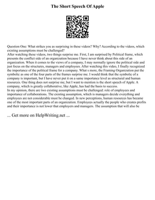 The Short Speech Of Apple
Question One: What strikes you as surprising in these videos? Why? According to the videos, which
existing assumptions must be challenged?
After watching these videos, two things surprise me. First, I am surprised by Political frame, which
presents the conflict side of an organization because I have never think about this side of an
organization. When it comes to the views of a company, I may normally ignore the political side and
just focus on the structures, managers and employees. After watching this video, I finally recognized
the importance of the political frame for a company. What s more, the Framing Organization put the
symbolic as one of the four parts of the frames surprise me. I would think that the symbolic of a
company is important, but I have never put it on a same importance level as structural and human
resources. One thing does not surprise me, but I want to mention is the short speech of Apple. A
company, which is greatly collaborative, like Apple, has had the basis to success.
In my opinion, there are two existing assumptions must be challenged: role of employees and
importance of collaborations. The existing assumption, which is managers decide everything and
employees are not considerable must be changed. In new perceptions, human resources has became
one of the most important parts of an organization. Employees actually the people who creates profits
and their importance is not lower that employers and managers. The assumption that will also be
... Get more on HelpWriting.net ...
 