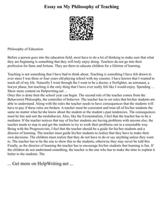 Essay on My Philosophy of Teaching
Philosophy of Education
Before a person goes into the education field, most have to do a lot of thinking to make sure that what
they are beginning is something that they will truly enjoy doing. Teachers do not go into their
profession for fame and fortune. They are there to educate children for a lifetime of learning.
Teaching is not something that I have had to think about. Teaching is something I have felt drawn to
ever since I was three or four years old playing school with my cousins. I have known that I wanted to
teach all of my life. Naturally I went through the I want to be a doctor, a firefighter, an astronaut, a
lawyer phase, but teaching is the only thing that I have ever really felt like I would enjoy. Spending ...
Show more content on Helpwriting.net ...
Once this is done then the school year can begin. The second role of the teacher comes from the
Behaviorist Philosophy, the controller of behavior. The teacher has to set rules that his/her students are
able to understand. Along with the rules the teacher needs to have consequences that the students will
have to pay if these rules are broken. A teacher must be consistent and treat all of his/her students the
same no matter what he/she know about the student or the student s past tendencies. The consequences
must be fair and suit the misbehavior. Also, like the Existentialists, I feel that the teacher has to be a
mediator. If the teacher notices that nay of his/her students are having problems with anyone else, the
teacher needs to step in and get the students to try to work their problems out in a reasonable way.
Being with the Progressivists, I feel that the teacher should be a guide for his/her students and a
director of learning. The teacher must guide his/her students to realize that they have to make their
own decisions. The children must realize that they do not have to do or say anything unless they want
to. The teacher has to be the one to show this to the students, otherwise they may never be told this.
Finally, as the director of learning the teacher has to encourage his/her students that learning is fun. If
the children do not understand something, the teacher is the one who has to make the time to explain it
better to the students. The
... Get more on HelpWriting.net ...
 