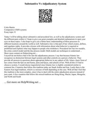 Substantive Vs Adjudicatory System
Colin Martin
Comparative CRJS systems
Essay topic #1
Today I will be talking about substantive and procedural law, as well as the adjudicatory system and
the different parts within it. I hope to give you great examples and detailed explanations to open your
eyes on these topics. I also hope to give you a better basic understanding of these processes in
different locations around the world as well. Substantive law is that part of law which creates, defines,
and regulates rights. It provides citizens with information about what behavior is required or
prohibited and explains what may happen to people who misbehave. Procedural law has two models,
the crime control model and the due process model. Both models are techniques to understand ...
Show more content on Helpwriting.net ...
I myself do not believe that it fits into the adjudicatory process. I say that because Islamic law
recognizes no distinction between legal systems and other controls on a person s behavior. They
provide all answers to questions about appropriate behavior in any sphere of life. Islam s basic form of
law comes from the Qur an and Sunna, Ijma and Qiyas, and schools of law. With all this if I had to
choose a system, I would choose inquisitorial since Islamic law is slightly considered similar to
common law. Countries that follow this tradition today are Saudi Arabia and Iran. Lastly there is the
Eastern Asia legal tradition, which is a mixture of both depending on the case. With all that I feel that
this tradition is the most complex, since it has to deal with the entire adjudicatory process instead of
just a part. A few countries that follow this mixed tradition are Hong Kong, Macao, Japan, Mongolia,
and North and South
... Get more on HelpWriting.net ...
 