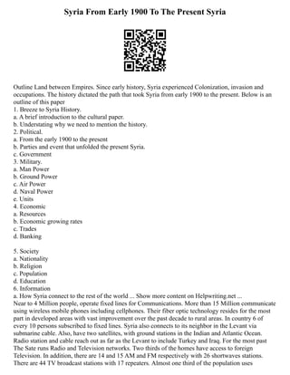 Syria From Early 1900 To The Present Syria
Outline Land between Empires. Since early history, Syria experienced Colonization, invasion and
occupations. The history dictated the path that took Syria from early 1900 to the present. Below is an
outline of this paper
1. Breeze to Syria History.
a. A brief introduction to the cultural paper.
b. Understating why we need to mention the history.
2. Political.
a. From the early 1900 to the present
b. Parties and event that unfolded the present Syria.
c. Government
3. Military.
a. Man Power
b. Ground Power
c. Air Power
d. Naval Power
e. Units
4. Economic
a. Resources
b. Economic growing rates
c. Trades
d. Banking
5. Society
a. Nationality
b. Religion
c. Population
d. Education
6. Information
a. How Syria connect to the rest of the world ... Show more content on Helpwriting.net ...
Near to 4 Million people, operate fixed lines for Communications. More than 15 Million communicate
using wireless mobile phones including cellphones. Their fiber optic technology resides for the most
part in developed areas with vast improvement over the past decade to rural areas. In country 6 of
every 10 persons subscribed to fixed lines. Syria also connects to its neighbor in the Levant via
submarine cable. Also, have two satellites, with ground stations in the Indian and Atlantic Ocean.
Radio station and cable reach out as far as the Levant to include Turkey and Iraq. For the most past
The Sate runs Radio and Television networks. Two thirds of the homes have access to foreign
Television. In addition, there are 14 and 15 AM and FM respectively with 26 shortwaves stations.
There are 44 TV broadcast stations with 17 repeaters. Almost one third of the population uses
 