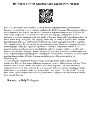 Difference Between Grammar And Generative Grammar
GRAMMAR Grammar was considered as one of the most important for the development of a
language. It was defined as set of rules and regulations for English language. There are many different
types of grammar and they are, Comparative Grammar : Comparative grammar was defined as the
analysis and comparison of the grammatical structures of a language. Contemporary work in
comparative grammar was concerned with a faculty of language that provides an explanatory basis for
how a human being can acquire a first language. In this way, the theory of grammar was a theory of
human language and hence establishes the relationship among all languages . Generative Grammar
The rules determining the structure and interpretation of sentences that speakers accept as belonging
to the language. Simply put, a generative grammar is a theory of competence: a model of the
psychological system of unconscious knowledge that underlies a speaker s ability to produce and
interpret utterances in a language . Mental Grammar The generative grammar stored in the brain that
allows a speaker to produce language that other speakers can understand. All humans are born with the
capacity for constructing a Mental Grammar, given linguistic ... Show more content on
Helpwriting.net ...
The verb has eight simultaneous features: moods, kind, type, forms, number, person, tense,
conjunction. There are five moods: indicating, imperative, optative, subjunctive and infinitive. There
are three kinds of actives, middle, and passive: active I strike : passive I am struck the middle
expression both activity and passitivity, the active is clearly distinct in form the middle/passive; the
middle/passive are distinct formally only in some form, I was myself . I do it for myself. There are
three forms, simple compared and derivative (formed from a compound: the derived type is formed
from a simple form for
... Get more on HelpWriting.net ...
 