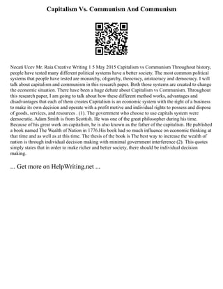 Capitalism Vs. Communism And Communism
Necati Ucev Mr. Raia Creative Writing 1 5 May 2015 Capitalism vs Communism Throughout history,
people have tested many different political systems have a better society. The most common political
systems that people have tested are monarchy, oligarchy, theocracy, aristocracy and democracy. I will
talk about capitalism and communism in this research paper. Both those systems are created to change
the economic situation. There have been a huge debate about Capitalism vs Communism. Throughout
this research paper, I am going to talk about how these different method works, advantages and
disadvantages that each of them creates Capitalism is an economic system with the right of a business
to make its own decision and operate with a profit motive and individual rights to possess and dispose
of goods, services, and resources . (1). The government who choose to use capitals system were
democratic. Adam Smith is from Scottish. He was one of the great philosopher during his time.
Because of his great work on capitalism, he is also known as the father of the capitalism. He published
a book named The Wealth of Nation in 1776.His book had so much influence on economic thinking at
that time and as well as at this time. The thesis of the book is The best way to increase the wealth of
nation is through individual decision making with minimal government interference (2). This quotes
simply states that in order to make richer and better society, there should be individual decision
making.
... Get more on HelpWriting.net ...
 