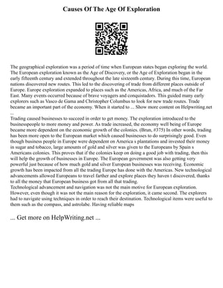 Causes Of The Age Of Exploration
The geographical exploration was a period of time when European states began exploring the world.
The European exploration known as the Age of Discovery, or the Age of Exploration began in the
early fifteenth century and extended throughout the late sixteenth century. During this time, European
nations discovered new routes. This led to the discovering of trade from different places outside of
Europe. Europe exploration expanded to places such as the Americas, Africa, and much of the Far
East. Many events occurred because of brave voyagers and conquistadors. This guided many early
explorers such as Vasco de Gama and Christopher Columbus to look for new trade routes. Trade
became an important part of the economy. When it started to ... Show more content on Helpwriting.net
...
Trading caused businesses to succeed in order to get money. The exploration introduced to the
businesspeople to more money and power. As trade increased, the economy well being of Europe
became more dependent on the economic growth of the colonies. (Brun, #375) In other words, trading
has been more open to the European market which caused businesses to do surprisingly good. Even
though business people in Europe were dependent on America s plantations and invested their money
in sugar and tobacco, large amounts of gold and silver was given to the Europeans by Spain s
Americans colonies. This proves that if the colonies keep on doing a good job with trading, then this
will help the growth of businesses in Europe. The European government was also getting very
powerful just because of how much gold and silver European businesses was receiving. Economic
growth has been impacted from all the trading Europe has done with the Americas. New technological
advancements allowed Europeans to travel farther and explore places they haven t discovered, thanks
to all the money that European business got from all that trading.
Technological advancement and navigation was not the main motive for European exploration.
However, even though it was not the main reason for the exploration, it came second. The explorers
had to navigate using techniques in order to reach their destination. Technological items were useful to
them such as the compass, and astrolabe. Having reliable maps
... Get more on HelpWriting.net ...
 