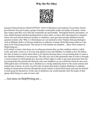 Why Do We Obey
Iyanatou Niang Professor Alford GVPT241 10/24/14 Obedience and Authority Even before formal
governments were put in place, groups of people would gather under one leader of the pack, whom
they respect and obey even when the commands are questionable. Throughout historic encounters, we
have studied humans and their predisposition to obey order, we know that when placed in a situation
where one must choose between morality or obedience, most gravitate towards obedience but the
question remains why? Why is it that humans are son inclined to obey? Studies from psychologists
such as Milgram think it is because obedience to authority is innate whilst Browning, believes it has
more to do with group pressure. The answer to why humans are obedient ... Show more content on
Helpwriting.net ...
In his belief, at times when there are no ruling government they are that condition which is called
warre; and such a warre as is of every man against every man (Hobbes, Leviathan, p.62). He defines
the state of nature as a point where there is no injustice because there is no governing body to create a
law, therefore obedience is not necessary. The only way out of this permanent state of warre is through
a social contract in which people give up some of their rights in order to get some protection from the
governing body (the general rule being do unto your neighbors as you would have them do unto you).
Although he does not literally say it, obedience is a strong underlying factor to the social contract and
mutual state of peace. In some ways the state of nature does help to explain obedience to authority
leading to monstrosities because through the social contract it turned from being each man for himself
to each group for themselves. In the case of obedience one would naturally obey the leader of their
group whilst being in a state of warre with
... Get more on HelpWriting.net ...
 