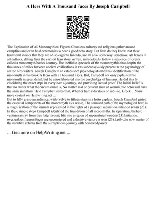 A Hero With A Thousand Faces By Joseph Campbell
The Explication of All Monomythical Figures Countless cultures and religions gather around
campfires and even hold ceremonies to hear a good hero story. But little do they know that these
traditional stories that they are oh so eager to listen to, are all alike someway, somehow. All heroes in
all cultures, dating from the earliest hero story written, miraculously follow a sequence of events
called a mononmyth/heroes Journey. The ineffable spectacle of the mononmyth is that despite the
thousands of miles between ancient civilizations it was subconsciously present in the psychology of
all the hero writers. Joseph Campbell, an established psychologist stated his identification of the
monomyth in his book, A Hero with a Thousand Faces. But, Campbell not only explained the
monomyth in great detail, but he also elaborated into the psychology of humans. He did this by
elucidating the exact steps in every hero s journey, and providing factual proof. The initial belief is
that no matter what the circumstance is, No matter past or present, man or woman, the heroes all have
the same initiation. Here Campbell states that, Whether hero ridiculous or sublime, Greek ... Show
more content on Helpwriting.net ...
But to fully grasp an audience, with twelve to fifteen steps is a lot to explain. Joseph Campbell gisted
the essential components of the mononmyth as a whole, The standard path of the mythological hero is
a magnification of the formula represented in the rights of a passage: separation initiation return (23).
In these simple steps Campbell identified the foundation of all monomyths. In separation, the hero
ventures astray from their later prosaic life into a region of supernatural wonder (23).Initiation,
overzealous figures/forces are encountered and a decisive victory is won (23).Lastly,the now master of
the narrative returns from the surreptitious journey with bestowed power
... Get more on HelpWriting.net ...
 