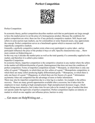 Perfect Competition
Perfect Competition
In economic theory, perfect competition describes markets such that no participants are large enough
to have the market power to set the price of a homogeneous product. Because the conditions for
perfect competition are strict, there are few if any perfectly competitive markets. Still, buyers and
sellers in some auction type markets, say for commodities or some financial assets, may approximate
the concept. Perfect competition serves as a benchmark against which to measure real life and
imperfectly competitive markets.
Generally, a perfectly competitive market exists when every participant is a price taker , and no
participant influences the price of the product it buys or sells. Specific characteristics may ... Show
more content on Helpwriting.net ...
In this way way it decides the market price as well as the total quantity if a commodity supplied in the
market, and therefore it is called a price maker.
Imperfect Competition
In economic theory, imperfect competition is the competitive situation in any market where the sellers
in the market sell different/dissimilar of goods, (haterogenous) that does not meet the conditions of
perfect competition. Forms of imperfect competition include: * Monopoly, in which there is only one
seller of a good. * Oligopoly, in which there are few sellers of a good. * Monopolistic competition, in
which there are many sellers producing highly differentiated goods. * Monopsony, in which there is
only one buyer of a good. * Oligopsony, in which there are few buyers of a good. * Information
asymmetry when one competitor has the advantage of more or better information.
There may also be imperfect competition due to a time lag in a market. An example is the jobless
recovery . There are many growth opportunities available after a recession, but it takes time for
employers to react, leading to high unemployment. High unemployment decreases wages, which
makes hiring more attractive, but it takes time for new jobs to be created.A type of market that does
not operate under the rigid rules of perfect competition. Perfect competition implies an industry or
market in which no one supplier can influence prices, barriers to entry
... Get more on HelpWriting.net ...
 