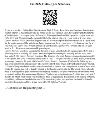 Fins2624 Online Quiz Solutions
A s ae o . s h r d n. . Online Quiz Questions for Week 3 Topic: Term Structure Question: Assume that
coupon interest is paid annually and all bonds have a face value of $100. Given the yields to maturity
of the i) 1‐year 13% coupon bond, ii) 2‐year 11.5% coupon bond and iii) 3‐year 9% coupon bond are
10%, 9.5% and 9% respectively. Compute f(1,2), the interest rate of a 1‐year bond in 2 years time.
Correct Answer: 7.88% Question: Suppose that all investors expect that interest rates on a 1‐year bond
for the next 4 years will be as follows: Today interest rate for a 1‐year bond = 5% Forward rate for a 1‐
year bond in 1 year = 7% Forward rate for a 1‐year bond in 2 years = 9% Forward rate for a 1‐year
bond in 3 ... Show more content on Helpwriting.net ...
Correct Answer: Question: Compute the duration of a par value bond with a coupon rate of 8% and a
remaining time to maturity of 3 years. Assume coupon interest is paid annually and the bond has a
face value $100. Correct Answer: Question: The duration of a bond that pays coupon interest annually
is 8.05 years. The yield to maturity of the bond is 10%. If the yield falls by 25 basis points, what is the
percentage change in the price of the bond? Correct Answer: Question: Which of the following are
true about the interest‐rate sensitivity of coupon bonds? I Bond prices and yields are inversely related.
II Prices of long‐term bonds tend to be more sensitive to interest rate changes than prices of short‐term
bonds. III Interest‐rate risk is directly related to the bond s coupon rate. IV The sensitivity of a bond s
price to a change in its yield to maturity is inversely related to the yield to maturity at which the bond
is currently selling. Correct Answer: Question: You have an obligation to pay $148 in four years and 2
months. In which bond would you invest your $100 to accumulate this amount, with relative certainty,
even if the yield on the bond declines to 9.5% immediately after you purchase the bond? All bonds
pay interest annually and have a face value of $100. Selected Answer:
... Get more on HelpWriting.net ...
 