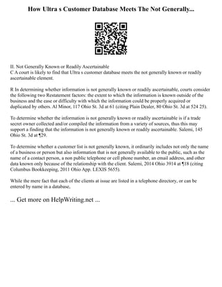 How Ultra s Customer Database Meets The Not Generally...
II. Not Generally Known or Readily Ascertainable
C A court is likely to find that Ultra s customer database meets the not generally known or readily
ascertainable element.
R In determining whether information is not generally known or readily ascertainable, courts consider
the following two Restatement factors: the extent to which the information is known outside of the
business and the ease or difficulty with which the information could be properly acquired or
duplicated by others. Al Minor, 117 Ohio St. 3d at 61 (citing Plain Dealer, 80 Ohio St. 3d at 524 25).
To determine whether the information is not generally known or readily ascertainable is if a trade
secret owner collected and/or compiled the information from a variety of sources, thus this may
support a finding that the information is not generally known or readily ascertainable. Salemi, 145
Ohio St. 3d at ¶29.
To determine whether a customer list is not generally known, it ordinarily includes not only the name
of a business or person but also information that is not generally available to the public, such as the
name of a contact person, a non public telephone or cell phone number, an email address, and other
data known only because of the relationship with the client. Salemi, 2014 Ohio 3914 at ¶18 (citing
Columbus Bookkeeping, 2011 Ohio App. LEXIS 5655).
While the mere fact that each of the clients at issue are listed in a telephone directory, or can be
entered by name in a database,
... Get more on HelpWriting.net ...
 