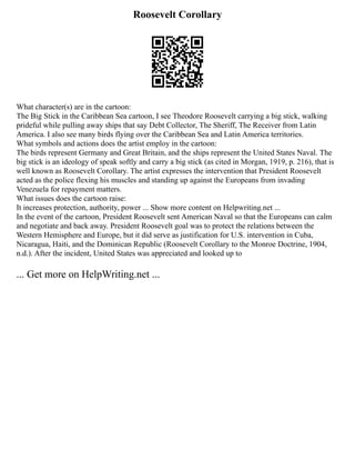 Roosevelt Corollary
What character(s) are in the cartoon:
The Big Stick in the Caribbean Sea cartoon, I see Theodore Roosevelt carrying a big stick, walking
prideful while pulling away ships that say Debt Collector, The Sheriff, The Receiver from Latin
America. I also see many birds flying over the Caribbean Sea and Latin America territories.
What symbols and actions does the artist employ in the cartoon:
The birds represent Germany and Great Britain, and the ships represent the United States Naval. The
big stick is an ideology of speak softly and carry a big stick (as cited in Morgan, 1919, p. 216), that is
well known as Roosevelt Corollary. The artist expresses the intervention that President Roosevelt
acted as the police flexing his muscles and standing up against the Europeans from invading
Venezuela for repayment matters.
What issues does the cartoon raise:
It increases protection, authority, power ... Show more content on Helpwriting.net ...
In the event of the cartoon, President Roosevelt sent American Naval so that the Europeans can calm
and negotiate and back away. President Roosevelt goal was to protect the relations between the
Western Hemisphere and Europe, but it did serve as justification for U.S. intervention in Cuba,
Nicaragua, Haiti, and the Dominican Republic (Roosevelt Corollary to the Monroe Doctrine, 1904,
n.d.). After the incident, United States was appreciated and looked up to
... Get more on HelpWriting.net ...
 