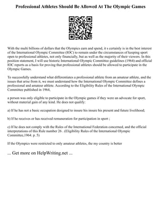 Professional Athletes Should Be Allowed At The Olympic Games
With the multi billions of dollars that the Olympics earn and spend, it s certainly is in the best interest
of the International Olympic Committee (IOC) to remain under the circumstances of keeping sport
open to professional athletes, not only financially, but as well as the majority of their viewers. In this
position statement, I will use historic International Olympic Committee guidelines (1964) and official
IOC reports as a basis for proving that professional athletes should be allowed to participate in the
Olympic Games.
To successfully understand what differentiates a professional athlete from an amateur athlete, and the
issues that arise from it, we must understand how the International Olympic Committee defines a
professional and amateur athlete. According to the Eligibility Rules of the International Olympic
Committee published in 1964,
a person was only eligible to participate in the Olympic games if they were an advocate for sport,
without material gain of any kind. He does not qualify:
a) If he has not a basic occupation designed to insure his insure his present and future livelihood;
b) If he receives or has received remuneration for participation in sport ;
c) If he does not comply with the Rules of the International Federation concerned, and the official
interpretations of this Rule number 26 . (Eligibility Rules of the International Olympic
Committee,1964. p. 5)
If the Olympics were restricted to only amateur athletes, the my country is better
... Get more on HelpWriting.net ...
 