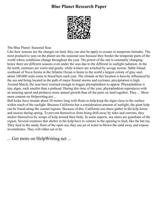 Blue Planet Research Paper
The Blue Planet: Seasonal Seas
Like how seasons are the changes on land, they can also be apply to oceans in temperate latitudes. The
most productive seas on the planet are the seasonal seas because they border the temperate parts of the
world where conditions change throughout the year. The power of the sun is constantly changing;
hence there are different seasons even under the seas due to the different in sunlight radiation. In the
far north, summers are warm and gentle, while winters are wracked by savage storms. Sable Island,
southeast of Nova Scotia in the Atlantic Ocean is home to the world s largest colony of gray seal,
about 100,000 seals come to breed here each year. The climate at this location is heavily influenced by
the sea and being located in the path of major frontal storms and cyclones, precipitation is high.
Around March, the seas have warmed enough to trigger phytoplankton to appear. Phytoplankton is
tiny algae, each smaller than a pinhead. During this time of the year, phytoplankton reproduces with
an amazing speed and produces more annual growth than all the parts on land together. They ... Show
more content on Helpwriting.net ...
Bull kelps have strands about 30 meters long with floats to help keep the algae close to the surface
within reach of the sunlight. Because California has a consideration amount of sunlight, the giant kelp
can be found along the coastal regions. Because of this, California sea otters gather in the kelp forest
and snooze during spring. To prevent themselves from being drift away by tides and currents, they
anchor themselves by scraps of kelp around their body. In some aspects, sea otters are guardians of the
region. Several creatures that shelter in the kelp have to venture in the opening to feed, like the bat ray.
They feed in the sandy floor of the open sea, they use jet of water to blown the sand away and expose
invertebrates. They will either eat or be
... Get more on HelpWriting.net ...
 