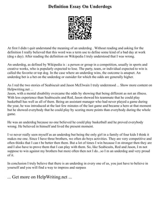 Definition Essay On Underdogs
At first I didn t quit understand the meaning of an underdog . Without reading and asking for the
definition I really believed that this word was a term use to define some kind of a bad day at work
(dog s day). After reading the definition on Wikipedia I truly understood that I was wrong.
An underdog, as defined by Wikipedia is : a person or group in a competition, usually in sports and
creative works, who is popularly expected to lose. The party, team, or individual expected to win is
called the favorite or top dog. In the case where an underdog wins, the outcome is anupset. An
underdog bet is a bet on the underdog or outsider for which the odds are generally higher.
As I red the two stories of Seabiscuit and Jason McElwain I truly understood ... Show more content on
Helpwriting.net ...
Jason, with a mental disability overcame the odds by showing that being different as not an illness.
With less experience than Seabiscuits and Red, Jason showed his teammate that he could play
basketball has well as all of them. Being an assistant manager who had never played a game during
the year, he was introduced at the last few minutes of the last game and became a hero at that moment
but he showed everybody that he could play by scoring more points than everybody during the whole
game.
He was an underdog because no one believed he could play basketball and he proved everybody
wrong. He believed in himself and lived the present moment.
I ve never really seen myself as an underdog but being the only girl in a family of four kids I think it
makes me one. Since I have three brothers, we often do boys activities. They are very competitive and
often thinks that I can t be better then them. But a lot of times I win because I m stronger then they are
and I also have to prove them that I can play with them. So, like Seabicuits, Red and Jason, I m not
suppose to win against my brothers but more often then not I do...so I m an underdog and very proud
of it.
In conclusion I truly believe that there is an underdog in every one of us, you just have to believe in
yourself and you will find a way to impress and surpass
... Get more on HelpWriting.net ...
 