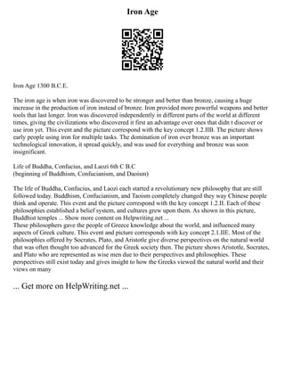 Iron Age
Iron Age 1300 B.C.E.
The iron age is when iron was discovered to be stronger and better than bronze, causing a huge
increase in the production of iron instead of bronze. Iron provided more powerful weapons and better
tools that last longer. Iron was discovered independently in different parts of the world at different
times, giving the civilizations who discovered it first an advantage over ones that didn t discover or
use iron yet. This event and the picture correspond with the key concept 1.2.IIB. The picture shows
early people using iron for multiple tasks. The domination of iron over bronze was an important
technological innovation, it spread quickly, and was used for everything and bronze was soon
insignificant.
Life of Buddha, Confucius, and Laozi 6th C B.C
(beginning of Buddhism, Confucianism, and Daoism)
The life of Buddha, Confucius, and Laozi each started a revolutionary new philosophy that are still
followed today. Buddhism, Confucianism, and Taoism completely changed they way Chinese people
think and operate. This event and the picture correspond with the key concept 1.2.II. Each of these
philosophies established a belief system, and cultures grew upon them. As shown in this picture,
Buddhist temples ... Show more content on Helpwriting.net ...
These philosophers gave the people of Greece knowledge about the world, and influenced many
aspects of Greek culture. This event and picture corresponds with key concept 2.1.IIE. Most of the
philosophies offered by Socrates, Plato, and Aristotle give diverse perspectives on the natural world
that was often thought too advanced for the Greek society then. The picture shows Aristotle, Socrates,
and Plato who are represented as wise men due to their perspectives and philosophies. These
perspectives still exist today and gives insight to how the Greeks viewed the natural world and their
views on many
... Get more on HelpWriting.net ...
 